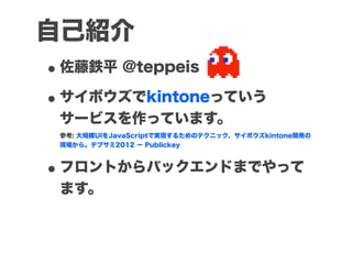 自己紹介
• 佐藤鉄平 @teppeis
• サイボウズでkintoneっていう
 サービスを作っています。
 参考: 大規模UIをJavaScriptで実現するためのテクニック、サイボウズkintone開発の
 現場から。デブサミ2012 − Publickey



• フロントからバックエンドまでやって
 ます。
 
