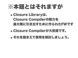 ※本題とはそれますが
• Closure Libraryは、
 Closure Compilerの能力を
 最大限に引き出すために作られたFWです

• Closure Compilerが大前提です。
• それを踏まえて使用を検討しましょう。
 