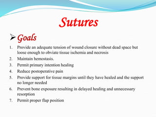 Sutures
Goals
1. Provide an adequate tension of wound closure without dead space but
loose enough to obviate tissue ischemia and necrosis
2. Maintain hemostasis.
3. Permit primary intention healing
4. Reduce postoperative pain
5. Provide support for tissue margins until they have healed and the support
no longer needed
6. Prevent bone exposure resulting in delayed healing and unnecessary
resorption
7. Permit proper flap position
 
