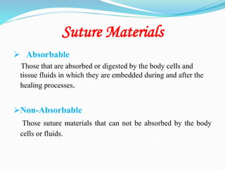 Suture Materials
 Absorbable
Those that are absorbed or digested by the body cells and
tissue fluids in which they are embedded during and after the
healing processes.
Non-Absorbable
Those suture materials that can not be absorbed by the body
cells or fluids.
 