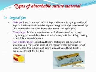 Types of absorbable suture material
 Surgical Gut
• Plain gut loses its strength in 7-10 days and is completely digested by 60
days. It is seldom used now due to poor strength and high tissue reactivity
(due to proteolytic enzyme degradation rather than hydrolysis).
• Chromic gut has been manufactured with chromium salts to reduce
enzyme digestion and therefore maintains strength for 10-14 days making
it useful for mucosal closures.
• Fast-absorbing gut is produced by pre-heating and can be used for
attaching skin grafts, or in areas of low tension where the wound is well
supported by deep sutures, and suture removal would be difficult. It
maintains strength for 3-5 days
 