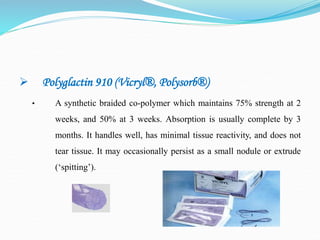  Polyglactin 910 (Vicryl®, Polysorb®)
• A synthetic braided co-polymer which maintains 75% strength at 2
weeks, and 50% at 3 weeks. Absorption is usually complete by 3
months. It handles well, has minimal tissue reactivity, and does not
tear tissue. It may occasionally persist as a small nodule or extrude
(‘spitting’).
 