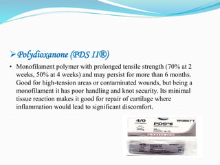 Polydioxanone (PDS II®)
• Monofilament polymer with prolonged tensile strength (70% at 2
weeks, 50% at 4 weeks) and may persist for more than 6 months.
Good for high-tension areas or contaminated wounds, but being a
monofilament it has poor handling and knot security. Its minimal
tissue reaction makes it good for repair of cartilage where
inflammation would lead to significant discomfort.
 