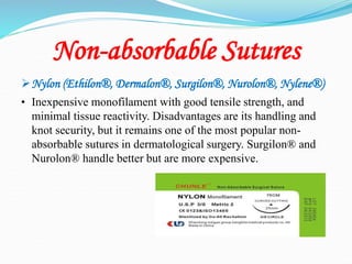 Non-absorbable Sutures
Nylon (Ethilon®, Dermalon®, Surgilon®, Nurolon®, Nylene®)
• Inexpensive monofilament with good tensile strength, and
minimal tissue reactivity. Disadvantages are its handling and
knot security, but it remains one of the most popular non-
absorbable sutures in dermatological surgery. Surgilon® and
Nurolon® handle better but are more expensive.
 