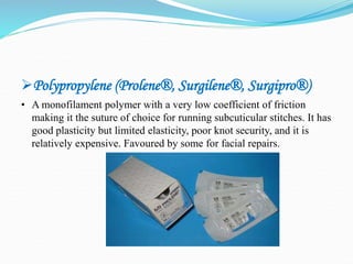 Polypropylene (Prolene®, Surgilene®, Surgipro®)
• A monofilament polymer with a very low coefficient of friction
making it the suture of choice for running subcuticular stitches. It has
good plasticity but limited elasticity, poor knot security, and it is
relatively expensive. Favoured by some for facial repairs.
 