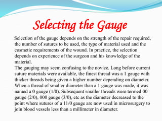 Selecting the Gauge
Selection of the gauge depends on the strength of the repair required,
the number of sutures to be used, the type of material used and the
cosmetic requirements of the wound. In practice, the selection
depends on experience of the surgeon and his knowledge of the
material.
The gauging may seem confusing to the novice. Long before current
suture materials were available, the finest thread was a 1 gauge with
thicker threads being given a higher number depending on diameter.
When a thread of smaller diameter than a 1 gauge was made, it was
named a 0 gauge (1/0). Subsequent smaller threads were termed 00
gauge (2/0), 000 gauge (3/0), etc as the diameter decreased to the
point where sutures of a 11/0 gauge are now used in microsurgery to
join blood vessels less than a millimeter in diameter.
 