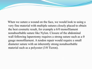 When we suture a wound on the face, we would look to using a
very fine material with multiple sutures closely placed to obtain
the best cosmetic result, for example a 6/0 monofilament
nonabsorbable suture like Nylon. Closure of the abdominal
wall following laparotomy requires a strong suture such as a 0
gauge monofilarnent. A tendon repair would require a small
diameter suture with an inherently strong nonabsorbable
material such as a polyester (3/0 Ticron).
 