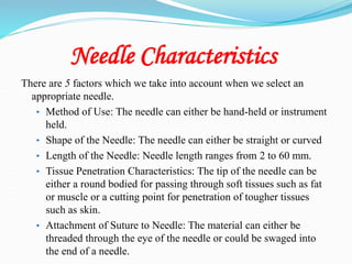 Needle Characteristics
There are 5 factors which we take into account when we select an
appropriate needle.
• Method of Use: The needle can either be hand-held or instrument
held.
• Shape of the Needle: The needle can either be straight or curved
• Length of the Needle: Needle length ranges from 2 to 60 mm.
• Tissue Penetration Characteristics: The tip of the needle can be
either a round bodied for passing through soft tissues such as fat
or muscle or a cutting point for penetration of tougher tissues
such as skin.
• Attachment of Suture to Needle: The material can either be
threaded through the eye of the needle or could be swaged into
the end of a needle.
 