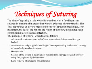 Techniques of Suturing
The aims of repairing a skin wound is to end up with a fine linear scar
situated in a natural skin crease line without evidence of suture marks. The
final appearance of a scar depends on the use of atraumatie technique, scar
placement, the age of the patient, the region of the body, the skin type and
complicating factors such as infection.
The principals of repair of wounds are as follows:
• Adequate debridement (removal of dead, contaminated tissues and foreign
bodies)
• Atraumatic technique (gentle handling of tissues preventing inadvertent crushing
of wound edges and desiccation)
• Haemostasis
• Closure of the wound in layers under minimal tension (“appose don’t nccrose”)
using fine, high quality instruments
• Early removal of sutures to prevent marks
 