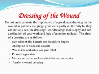 Dressing of the Wound
Do not underestimate the importance of a good, neat dressing on the
wound as patients will judge your work partly on the only bit they
can initially see, the dressing! Poor dressings look sloppy and are
a reflection of your work and lack of attention to detail. The aims
of a dressing are as follows:
• Occlusion of dirt, bacteria and inquisitive fingers
• Absorption of blood and exudate
• Wound immobilisation and pain relief
• Pressure application
• Medication carrier such as antibiotics and antiseptics
• Aesthetic wound covering
 