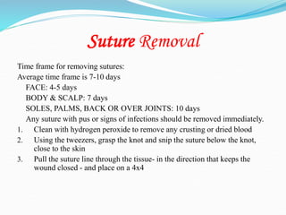Suture Removal
Time frame for removing sutures:
Average time frame is 7-10 days
FACE: 4-5 days
BODY & SCALP: 7 days
SOLES, PALMS, BACK OR OVER JOINTS: 10 days
Any suture with pus or signs of infections should be removed immediately.
1. Clean with hydrogen peroxide to remove any crusting or dried blood
2. Using the tweezers, grasp the knot and snip the suture below the knot,
close to the skin
3. Pull the suture line through the tissue- in the direction that keeps the
wound closed - and place on a 4x4
 