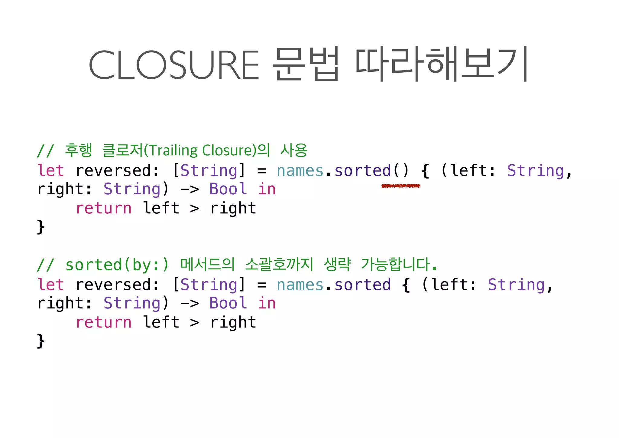 CLOSURE
//
let reversed: [String] = names.sorted() { (left: String,
right: String) -> Bool in
return left > right
}
// sorted(by:) .
let reversed: [String] = names.sorted { (left: String,
right: String) -> Bool in
return left > right
} 
 
 