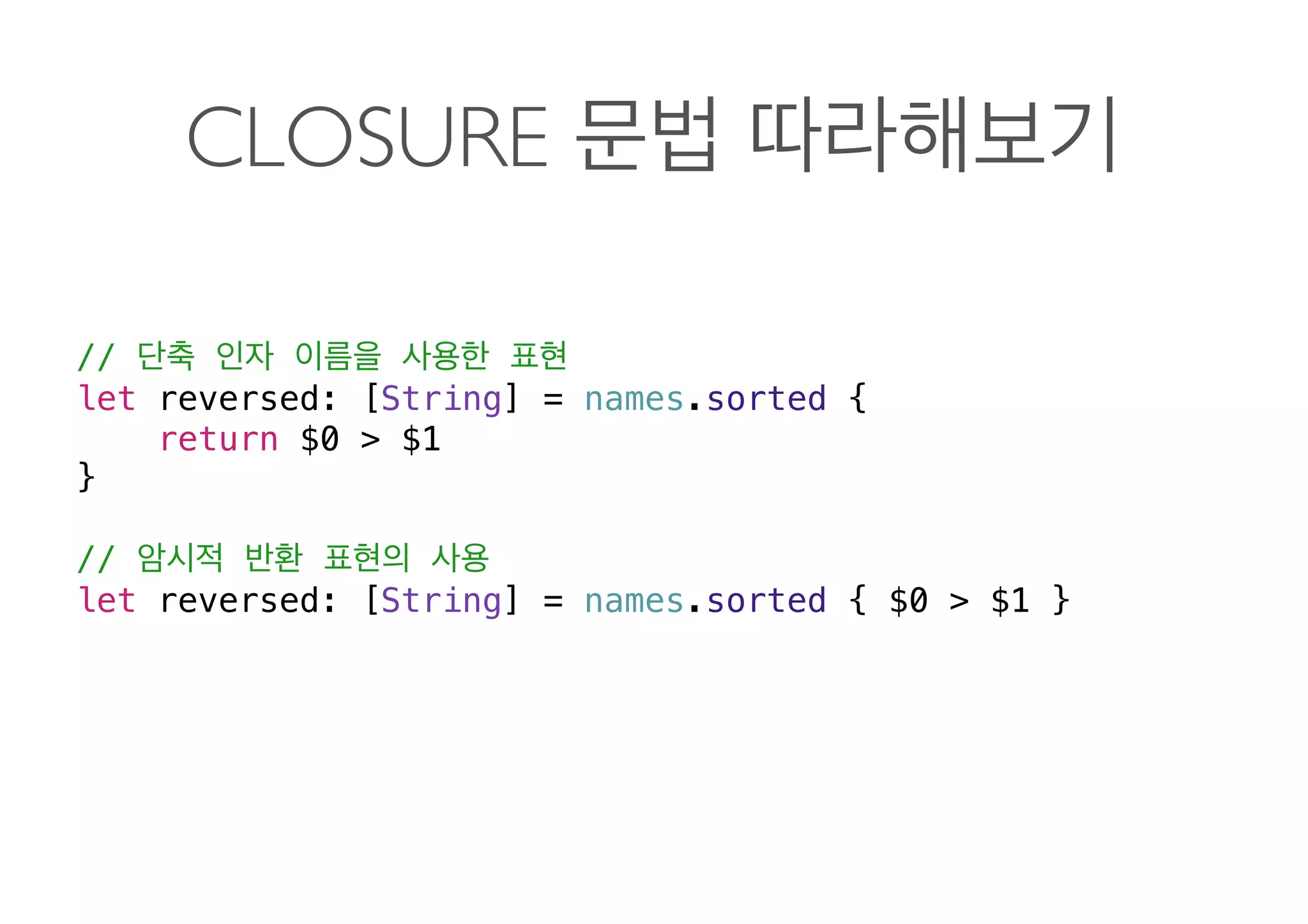 CLOSURE
//
let reversed: [String] = names.sorted {
return $0 > $1
}
//
let reversed: [String] = names.sorted { $0 > $1 } 
 
 
 
 