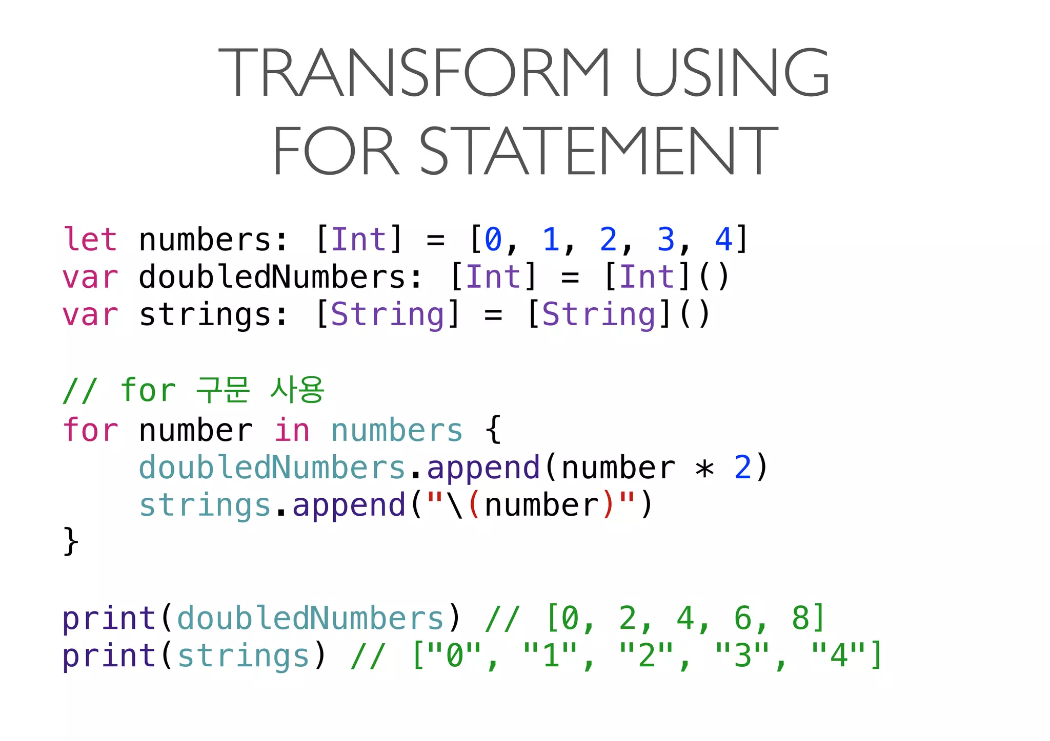 TRANSFORM USING  
FOR STATEMENT
let numbers: [Int] = [0, 1, 2, 3, 4]
var doubledNumbers: [Int] = [Int]()
var strings: [String] = [String]()
// for
for number in numbers {
doubledNumbers.append(number * 2)
strings.append("(number)")
}
print(doubledNumbers) // [0, 2, 4, 6, 8]
print(strings) // ["0", "1", "2", "3", "4"]
 