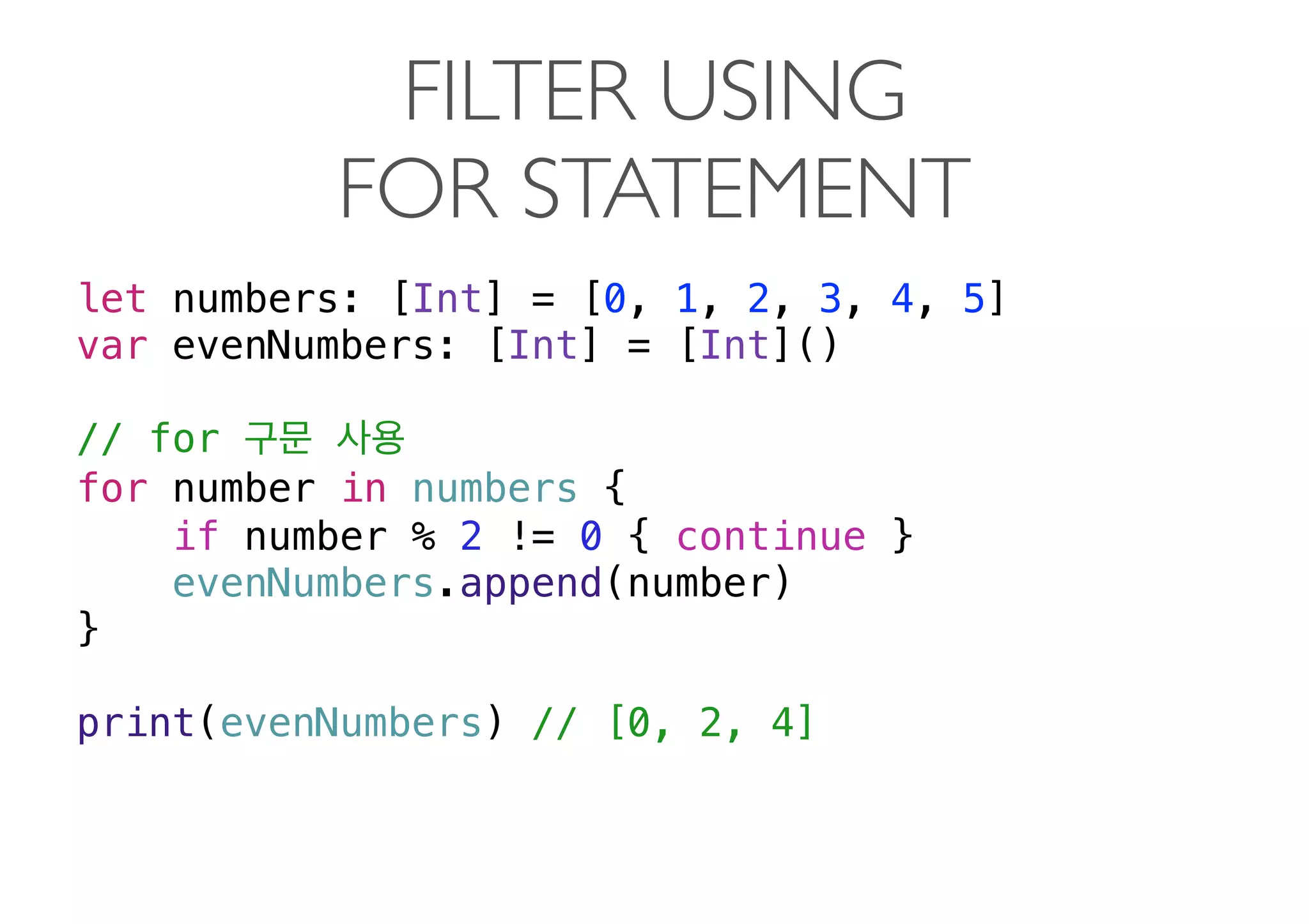 FILTER USING  
FOR STATEMENT
let numbers: [Int] = [0, 1, 2, 3, 4, 5]
var evenNumbers: [Int] = [Int]()
// for
for number in numbers {
if number % 2 != 0 { continue }
evenNumbers.append(number)
}
print(evenNumbers) // [0, 2, 4] 
 
 