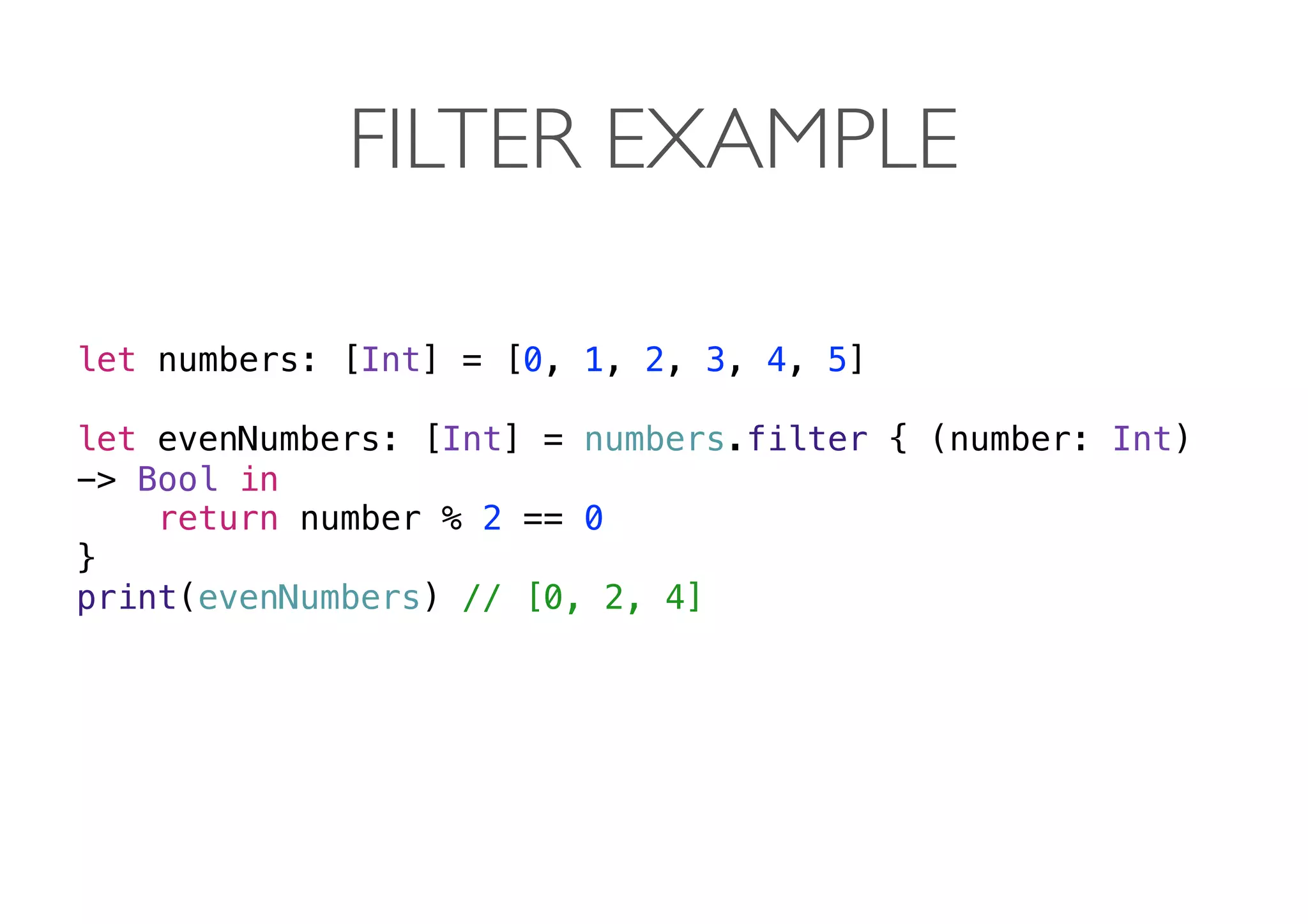 FILTER EXAMPLE
let numbers: [Int] = [0, 1, 2, 3, 4, 5]
let evenNumbers: [Int] = numbers.filter { (number: Int)
-> Bool in
return number % 2 == 0
}
print(evenNumbers) // [0, 2, 4] 
 
 
 
 