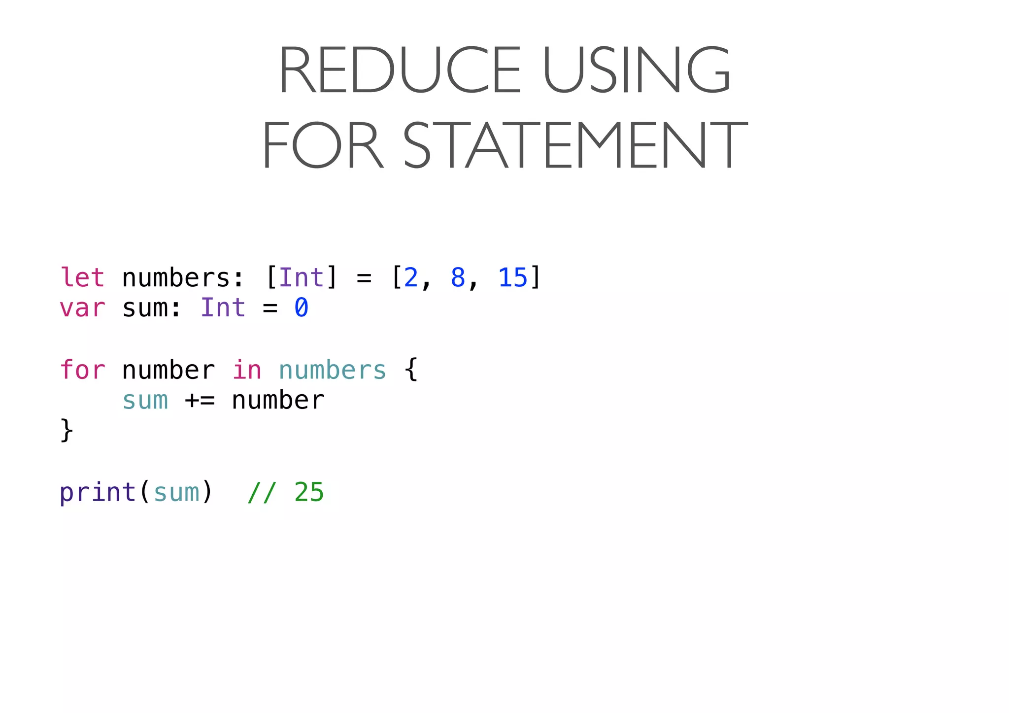 REDUCE USING
FOR STATEMENT
let numbers: [Int] = [2, 8, 15]
var sum: Int = 0
for number in numbers {
sum += number
}
print(sum) // 25 
 
 
 