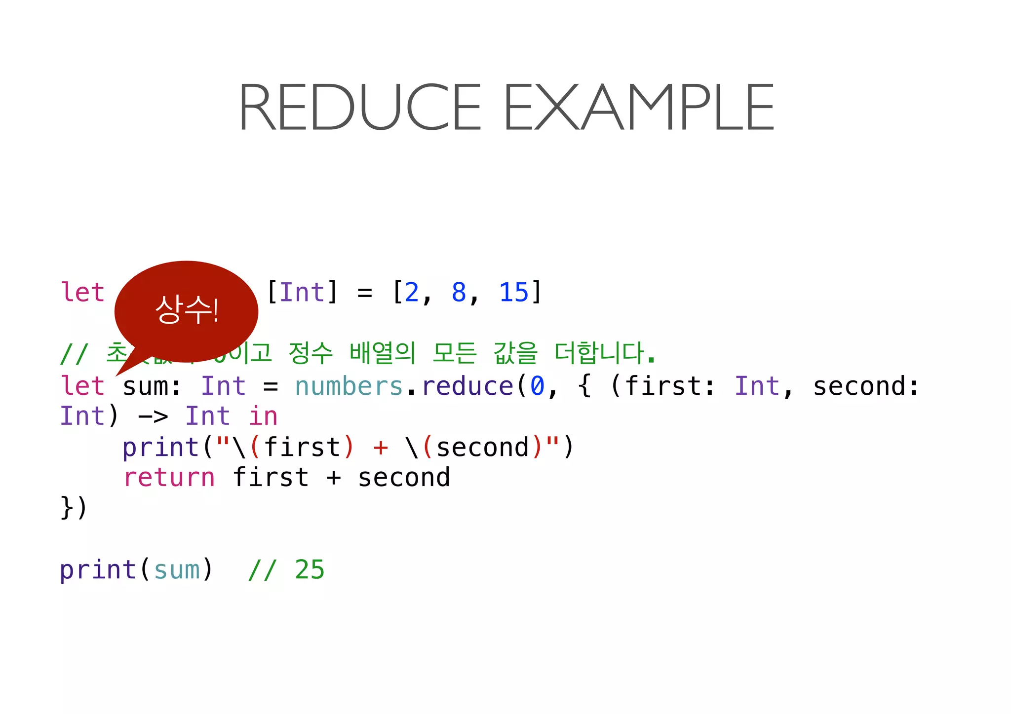 REDUCE EXAMPLE
let numbers: [Int] = [2, 8, 15]
// 0 .
let sum: Int = numbers.reduce(0, { (first: Int, second:
Int) -> Int in
print("(first) + (second)")
return first + second
})
print(sum) // 25
!
 