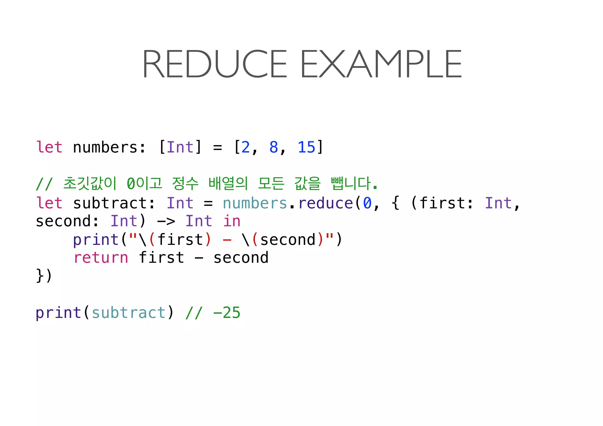 REDUCE EXAMPLE
let numbers: [Int] = [2, 8, 15]
// 0 .
let subtract: Int = numbers.reduce(0, { (first: Int,
second: Int) -> Int in
print("(first) - (second)")
return first - second
})
print(subtract) // -25 
 
 
 