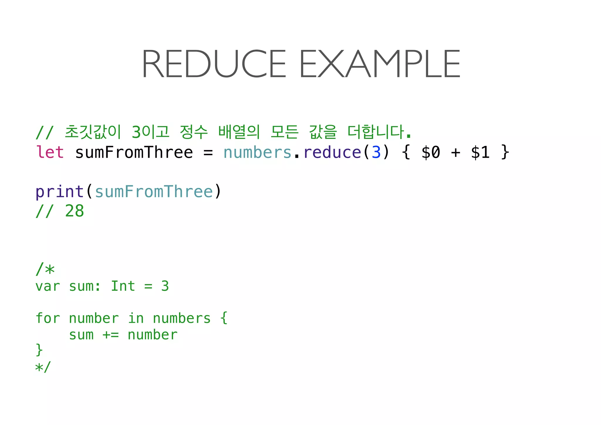 REDUCE EXAMPLE
// 3 .
let sumFromThree = numbers.reduce(3) { $0 + $1 }
print(sumFromThree)
// 28 
 
 
/*
var sum: Int = 3
for number in numbers {
sum += number
}
*/ 
 
