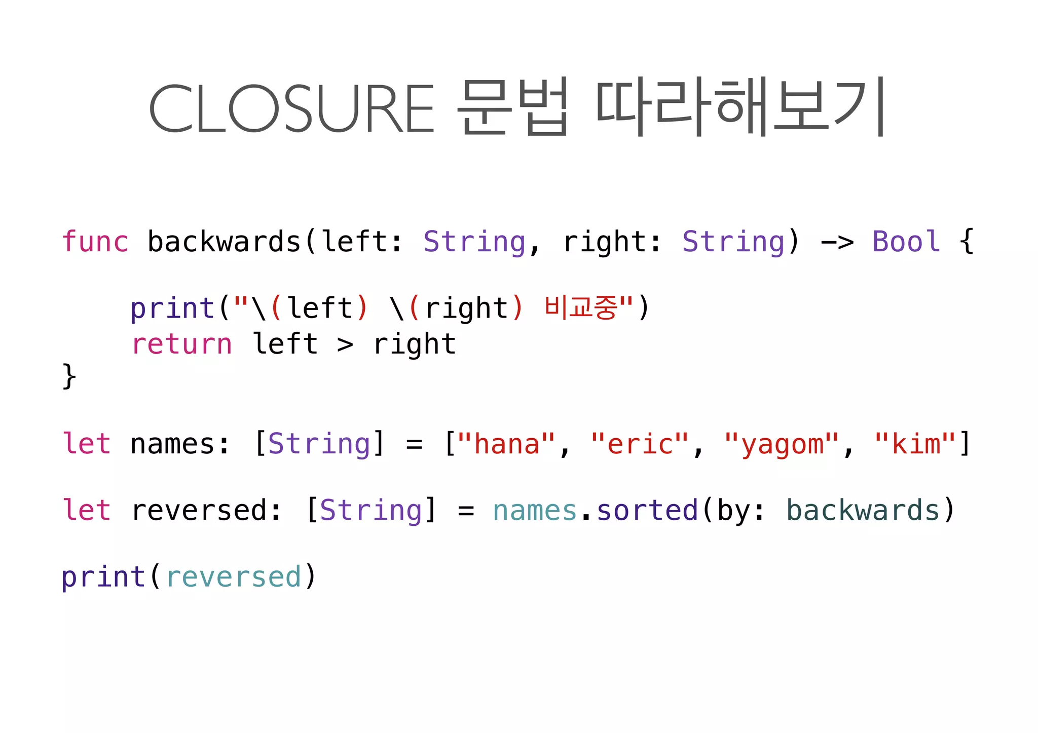CLOSURE
func backwards(left: String, right: String) -> Bool {
print("(left) (right) ")
return left > right
}
let names: [String] = ["hana", "eric", "yagom", "kim"]
let reversed: [String] = names.sorted(by: backwards)
print(reversed) 
 
 
