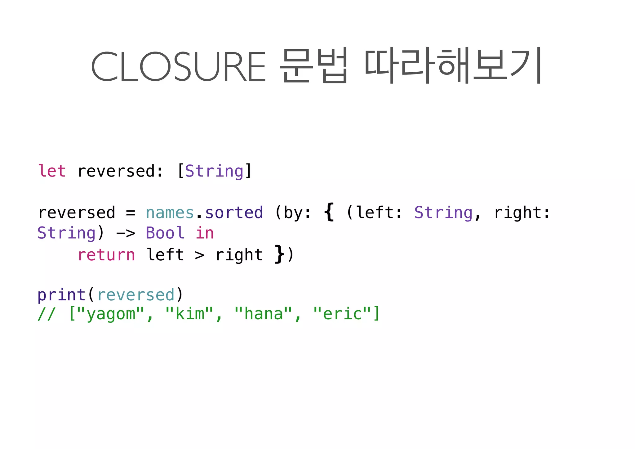 CLOSURE
let reversed: [String]
reversed = names.sorted (by: { (left: String, right:
String) -> Bool in
return left > right })
print(reversed)
// ["yagom", "kim", "hana", "eric"] 
 
 
 