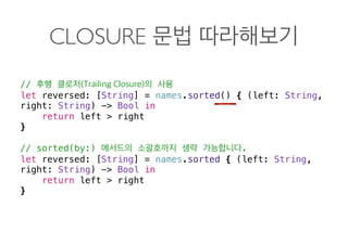 CLOSURE
//
let reversed: [String] = names.sorted() { (left: String,
right: String) -> Bool in
return left > right
}
// sorted(by:) .
let reversed: [String] = names.sorted { (left: String,
right: String) -> Bool in
return left > right
} 
 
 