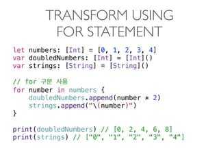 TRANSFORM USING  
FOR STATEMENT
let numbers: [Int] = [0, 1, 2, 3, 4]
var doubledNumbers: [Int] = [Int]()
var strings: [String] = [String]()
// for
for number in numbers {
doubledNumbers.append(number * 2)
strings.append("(number)")
}
print(doubledNumbers) // [0, 2, 4, 6, 8]
print(strings) // ["0", "1", "2", "3", "4"]
 