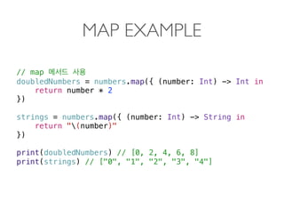 MAP EXAMPLE
// map
doubledNumbers = numbers.map({ (number: Int) -> Int in
return number * 2
})
 
strings = numbers.map({ (number: Int) -> String in  
return "(number)"
})
print(doubledNumbers) // [0, 2, 4, 6, 8]
print(strings) // ["0", "1", "2", "3", "4"] 
 