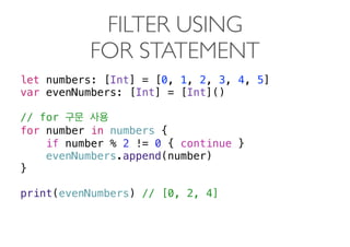 FILTER USING  
FOR STATEMENT
let numbers: [Int] = [0, 1, 2, 3, 4, 5]
var evenNumbers: [Int] = [Int]()
// for
for number in numbers {
if number % 2 != 0 { continue }
evenNumbers.append(number)
}
print(evenNumbers) // [0, 2, 4] 
 
 