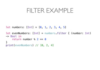 FILTER EXAMPLE
let numbers: [Int] = [0, 1, 2, 3, 4, 5]
let evenNumbers: [Int] = numbers.filter { (number: Int)
-> Bool in
return number % 2 == 0
}
print(evenNumbers) // [0, 2, 4] 
 
 
 
 