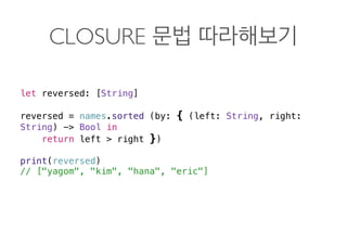 CLOSURE
let reversed: [String]
reversed = names.sorted (by: { (left: String, right:
String) -> Bool in
return left > right })
print(reversed)
// ["yagom", "kim", "hana", "eric"] 
 
 
 