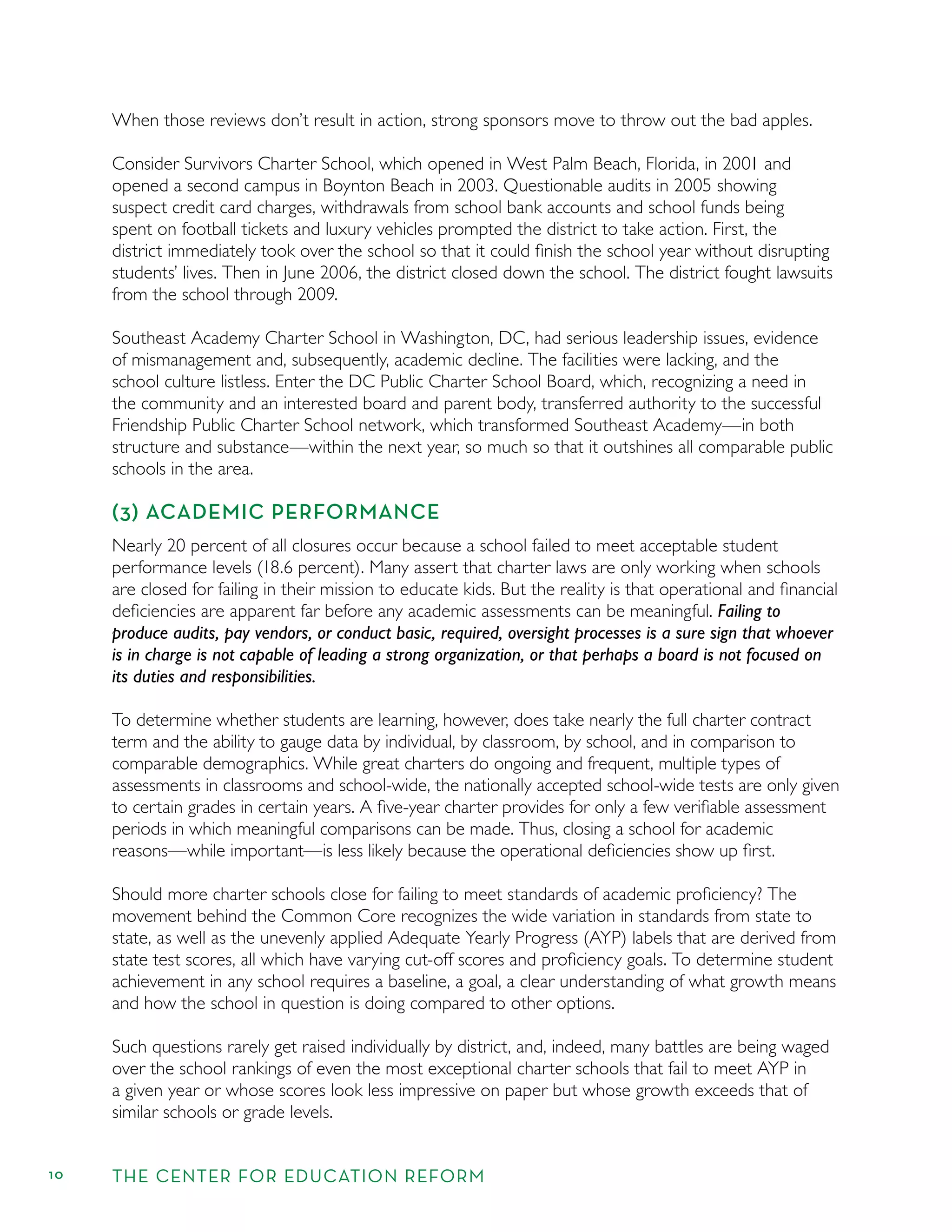 10 THE CENTER FOR EDUCATION REFORM
When those reviews don’t result in action, strong sponsors move to throw out the bad apples.
Consider Survivors Charter School, which opened in West Palm Beach, Florida, in 2001 and
opened a second campus in Boynton Beach in 2003. Questionable audits in 2005 showing
suspect credit card charges, withdrawals from school bank accounts and school funds being
spent on football tickets and luxury vehicles prompted the district to take action. First, the
district immediately took over the school so that it could ﬁnish the school year without disrupting
students’ lives. Then in June 2006, the district closed down the school. The district fought lawsuits
from the school through 2009.
Southeast Academy Charter School in Washington, DC, had serious leadership issues, evidence
of mismanagement and, subsequently, academic decline. The facilities were lacking, and the
school culture listless. Enter the DC Public Charter School Board, which, recognizing a need in
the community and an interested board and parent body, transferred authority to the successful
Friendship Public Charter School network, which transformed Southeast Academy—in both
structure and substance—within the next year, so much so that it outshines all comparable public
schools in the area.
(3) ACADEMIC PERFORMANCE
Nearly 20 percent of all closures occur because a school failed to meet acceptable student
performance levels (18.6 percent). Many assert that charter laws are only working when schools
are closed for failing in their mission to educate kids. But the reality is that operational and ﬁnancial
deﬁciencies are apparent far before any academic assessments can be meaningful. Failing to
produce audits, pay vendors, or conduct basic, required, oversight processes is a sure sign that whoever
is in charge is not capable of leading a strong organization, or that perhaps a board is not focused on
its duties and responsibilities.
To determine whether students are learning, however, does take nearly the full charter contract
term and the ability to gauge data by individual, by classroom, by school, and in comparison to
comparable demographics. While great charters do ongoing and frequent, multiple types of
assessments in classrooms and school-wide, the nationally accepted school-wide tests are only given
to certain grades in certain years. A ﬁve-year charter provides for only a few veriﬁable assessment
periods in which meaningful comparisons can be made. Thus, closing a school for academic
reasons—while important—is less likely because the operational deﬁciencies show up ﬁrst.
Should more charter schools close for failing to meet standards of academic proﬁciency? The
movement behind the Common Core recognizes the wide variation in standards from state to
state, as well as the unevenly applied Adequate Yearly Progress (AYP) labels that are derived from
state test scores, all which have varying cut-off scores and proﬁciency goals. To determine student
achievement in any school requires a baseline, a goal, a clear understanding of what growth means
and how the school in question is doing compared to other options.
Such questions rarely get raised individually by district, and, indeed, many battles are being waged
over the school rankings of even the most exceptional charter schools that fail to meet AYP in
a given year or whose scores look less impressive on paper but whose growth exceeds that of
similar schools or grade levels.
 