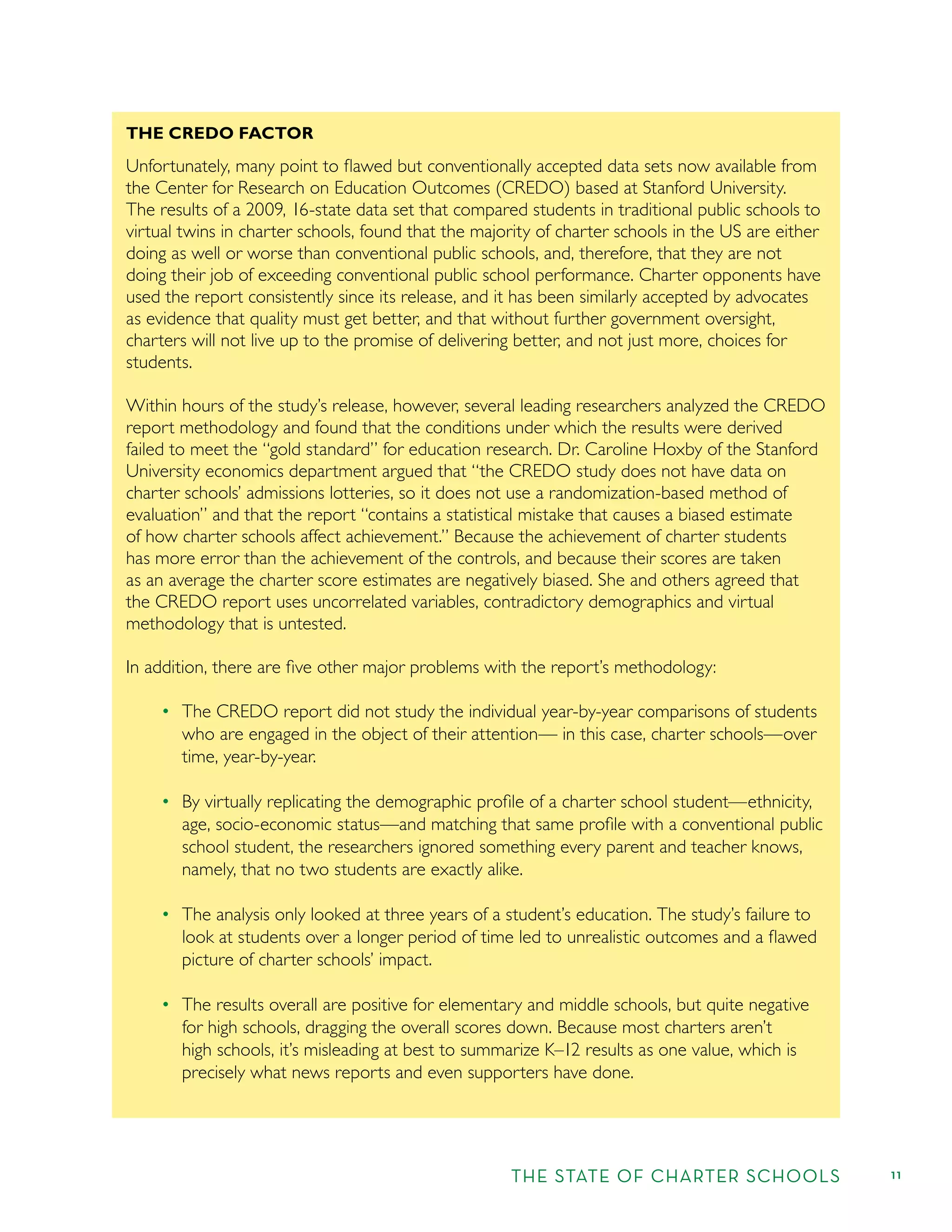 THE STATE OF CHARTER SCHOOLS 11
THE CREDO FACTOR
Unfortunately, many point to ﬂawed but conventionally accepted data sets now available from
the Center for Research on Education Outcomes (CREDO) based at Stanford University.
The results of a 2009, 16-state data set that compared students in traditional public schools to
virtual twins in charter schools, found that the majority of charter schools in the US are either
doing as well or worse than conventional public schools, and, therefore, that they are not
doing their job of exceeding conventional public school performance. Charter opponents have
used the report consistently since its release, and it has been similarly accepted by advocates
as evidence that quality must get better, and that without further government oversight,
charters will not live up to the promise of delivering better, and not just more, choices for
students.
Within hours of the study’s release, however, several leading researchers analyzed the CREDO
report methodology and found that the conditions under which the results were derived
failed to meet the “gold standard” for education research. Dr. Caroline Hoxby of the Stanford
University economics department argued that “the CREDO study does not have data on
charter schools’ admissions lotteries, so it does not use a randomization-based method of
evaluation” and that the report “contains a statistical mistake that causes a biased estimate
of how charter schools affect achievement.” Because the achievement of charter students
has more error than the achievement of the controls, and because their scores are taken
as an average the charter score estimates are negatively biased. She and others agreed that
the CREDO report uses uncorrelated variables, contradictory demographics and virtual
methodology that is untested.
In addition, there are ﬁve other major problems with the report’s methodology:
The CREDO report did not study the individual year-by-year comparisons of students
who are engaged in the object of their attention— in this case, charter schools—over
time, year-by-year.
By virtually replicating the demographic proﬁle of a charter school student—ethnicity,
age, socio-economic status—and matching that same proﬁle with a conventional public
school student, the researchers ignored something every parent and teacher knows,
namely, that no two students are exactly alike.
The analysis only looked at three years of a student’s education. The study’s failure to
look at students over a longer period of time led to unrealistic outcomes and a ﬂawed
picture of charter schools’ impact.
The results overall are positive for elementary and middle schools, but quite negative
for high schools, dragging the overall scores down. Because most charters aren’t
high schools, it’s misleading at best to summarize K–12 results as one value, which is
precisely what news reports and even supporters have done.
 