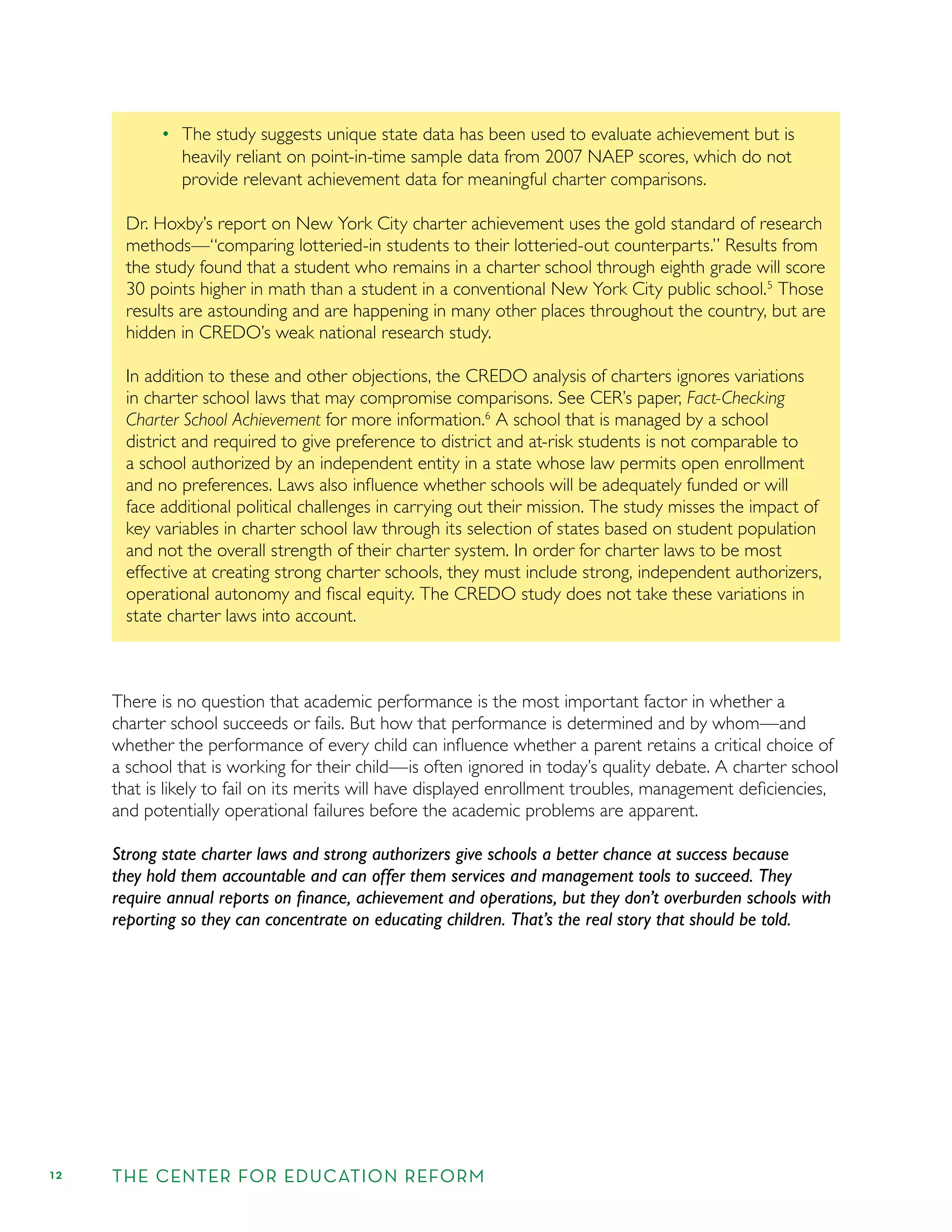 12 THE CENTER FOR EDUCATION REFORM
The study suggests unique state data has been used to evaluate achievement but is
heavily reliant on point-in-time sample data from 2007 NAEP scores, which do not
provide relevant achievement data for meaningful charter comparisons.
Dr. Hoxby’s report on New York City charter achievement uses the gold standard of research
methods—“comparing lotteried-in students to their lotteried-out counterparts.” Results from
the study found that a student who remains in a charter school through eighth grade will score
30 points higher in math than a student in a conventional New York City public school.5
Those
results are astounding and are happening in many other places throughout the country, but are
hidden in CREDO’s weak national research study.
In addition to these and other objections, the CREDO analysis of charters ignores variations
in charter school laws that may compromise comparisons. See CER’s paper, Fact-Checking
Charter School Achievement for more information.6
A school that is managed by a school
district and required to give preference to district and at-risk students is not comparable to
a school authorized by an independent entity in a state whose law permits open enrollment
and no preferences. Laws also inﬂuence whether schools will be adequately funded or will
face additional political challenges in carrying out their mission. The study misses the impact of
key variables in charter school law through its selection of states based on student population
and not the overall strength of their charter system. In order for charter laws to be most
effective at creating strong charter schools, they must include strong, independent authorizers,
operational autonomy and ﬁscal equity. The CREDO study does not take these variations in
state charter laws into account.
There is no question that academic performance is the most important factor in whether a
charter school succeeds or fails. But how that performance is determined and by whom—and
whether the performance of every child can inﬂuence whether a parent retains a critical choice of
a school that is working for their child—is often ignored in today’s quality debate. A charter school
that is likely to fail on its merits will have displayed enrollment troubles, management deﬁciencies,
and potentially operational failures before the academic problems are apparent.
Strong state charter laws and strong authorizers give schools a better chance at success because
they hold them accountable and can offer them services and management tools to succeed. They
require annual reports on ﬁnance, achievement and operations, but they don’t overburden schools with
reporting so they can concentrate on educating children. That’s the real story that should be told.
 