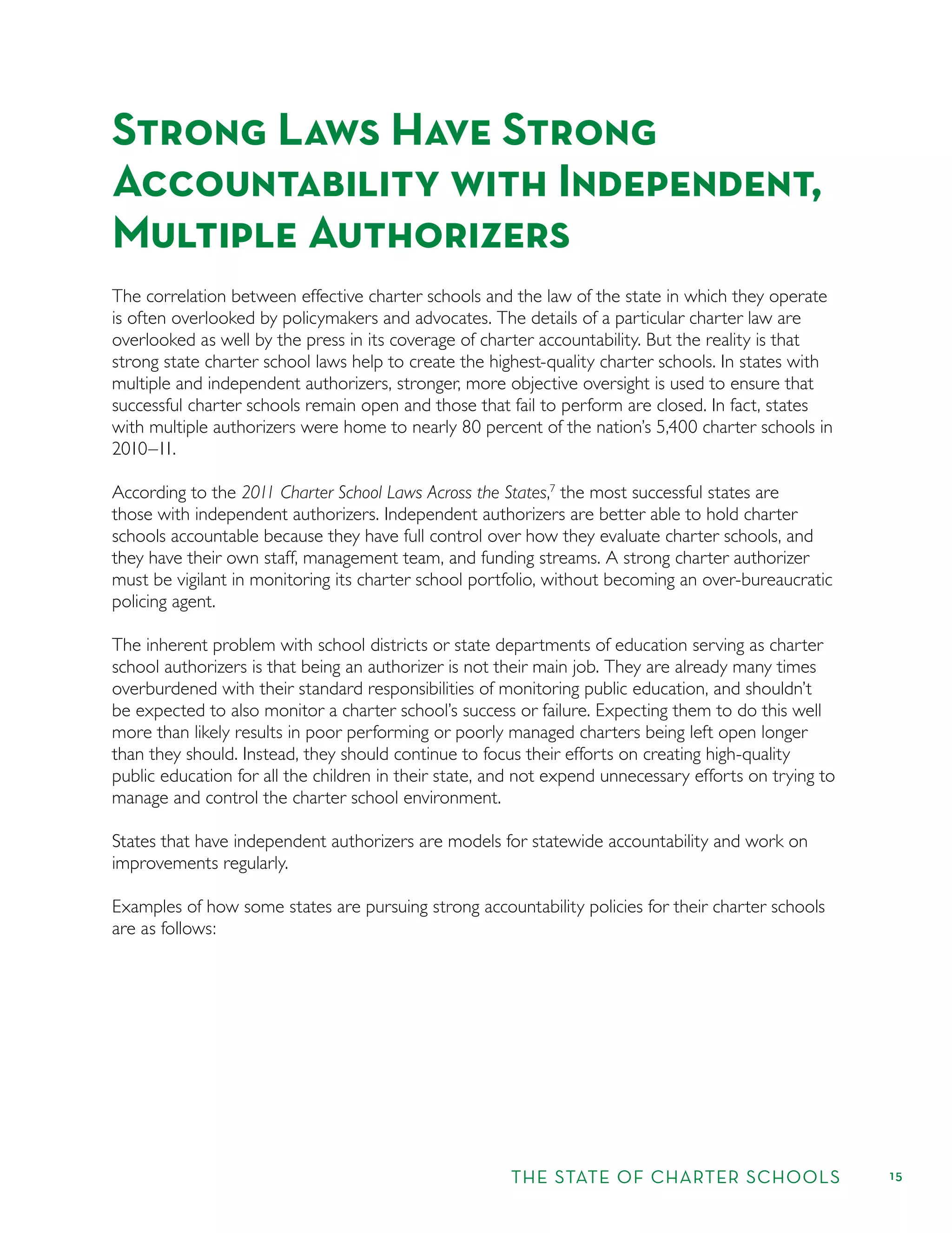 THE STATE OF CHARTER SCHOOLS 15
Strong Laws Have Strong
Accountability with Independent,
Multiple Authorizers
The correlation between effective charter schools and the law of the state in which they operate
is often overlooked by policymakers and advocates. The details of a particular charter law are
overlooked as well by the press in its coverage of charter accountability. But the reality is that
strong state charter school laws help to create the highest-quality charter schools. In states with
multiple and independent authorizers, stronger, more objective oversight is used to ensure that
successful charter schools remain open and those that fail to perform are closed. In fact, states
with multiple authorizers were home to nearly 80 percent of the nation’s 5,400 charter schools in
2010–11.
According to the 2011 Charter School Laws Across the States,7
the most successful states are
those with independent authorizers. Independent authorizers are better able to hold charter
schools accountable because they have full control over how they evaluate charter schools, and
they have their own staff, management team, and funding streams. A strong charter authorizer
must be vigilant in monitoring its charter school portfolio, without becoming an over-bureaucratic
policing agent.
The inherent problem with school districts or state departments of education serving as charter
school authorizers is that being an authorizer is not their main job. They are already many times
overburdened with their standard responsibilities of monitoring public education, and shouldn’t
be expected to also monitor a charter school’s success or failure. Expecting them to do this well
more than likely results in poor performing or poorly managed charters being left open longer
than they should. Instead, they should continue to focus their efforts on creating high-quality
public education for all the children in their state, and not expend unnecessary efforts on trying to
manage and control the charter school environment.
States that have independent authorizers are models for statewide accountability and work on
improvements regularly.
Examples of how some states are pursuing strong accountability policies for their charter schools
are as follows:
 