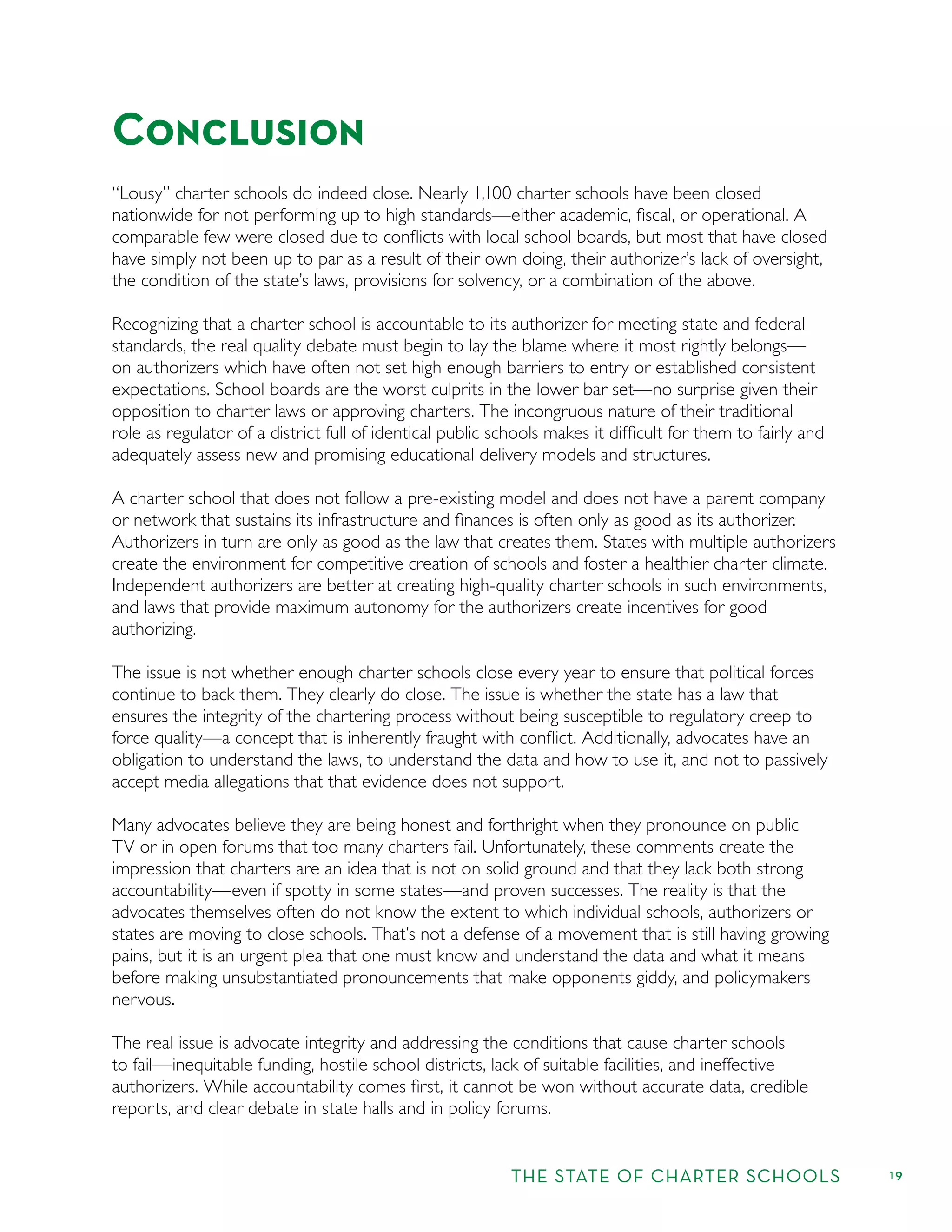 THE STATE OF CHARTER SCHOOLS 19
Conclusion
“Lousy” charter schools do indeed close. Nearly 1,100 charter schools have been closed
nationwide for not performing up to high standards—either academic, ﬁscal, or operational. A
comparable few were closed due to conﬂicts with local school boards, but most that have closed
have simply not been up to par as a result of their own doing, their authorizer’s lack of oversight,
the condition of the state’s laws, provisions for solvency, or a combination of the above.
Recognizing that a charter school is accountable to its authorizer for meeting state and federal
standards, the real quality debate must begin to lay the blame where it most rightly belongs—
on authorizers which have often not set high enough barriers to entry or established consistent
expectations. School boards are the worst culprits in the lower bar set—no surprise given their
opposition to charter laws or approving charters. The incongruous nature of their traditional
role as regulator of a district full of identical public schools makes it difﬁcult for them to fairly and
adequately assess new and promising educational delivery models and structures.
A charter school that does not follow a pre-existing model and does not have a parent company
or network that sustains its infrastructure and ﬁnances is often only as good as its authorizer.
Authorizers in turn are only as good as the law that creates them. States with multiple authorizers
create the environment for competitive creation of schools and foster a healthier charter climate.
Independent authorizers are better at creating high-quality charter schools in such environments,
and laws that provide maximum autonomy for the authorizers create incentives for good
authorizing.
The issue is not whether enough charter schools close every year to ensure that political forces
continue to back them. They clearly do close. The issue is whether the state has a law that
ensures the integrity of the chartering process without being susceptible to regulatory creep to
force quality—a concept that is inherently fraught with conﬂict. Additionally, advocates have an
obligation to understand the laws, to understand the data and how to use it, and not to passively
accept media allegations that that evidence does not support.
Many advocates believe they are being honest and forthright when they pronounce on public
TV or in open forums that too many charters fail. Unfortunately, these comments create the
impression that charters are an idea that is not on solid ground and that they lack both strong
accountability—even if spotty in some states—and proven successes. The reality is that the
advocates themselves often do not know the extent to which individual schools, authorizers or
states are moving to close schools. That’s not a defense of a movement that is still having growing
pains, but it is an urgent plea that one must know and understand the data and what it means
before making unsubstantiated pronouncements that make opponents giddy, and policymakers
nervous.
The real issue is advocate integrity and addressing the conditions that cause charter schools
to fail—inequitable funding, hostile school districts, lack of suitable facilities, and ineffective
authorizers. While accountability comes ﬁrst, it cannot be won without accurate data, credible
reports, and clear debate in state halls and in policy forums.
 