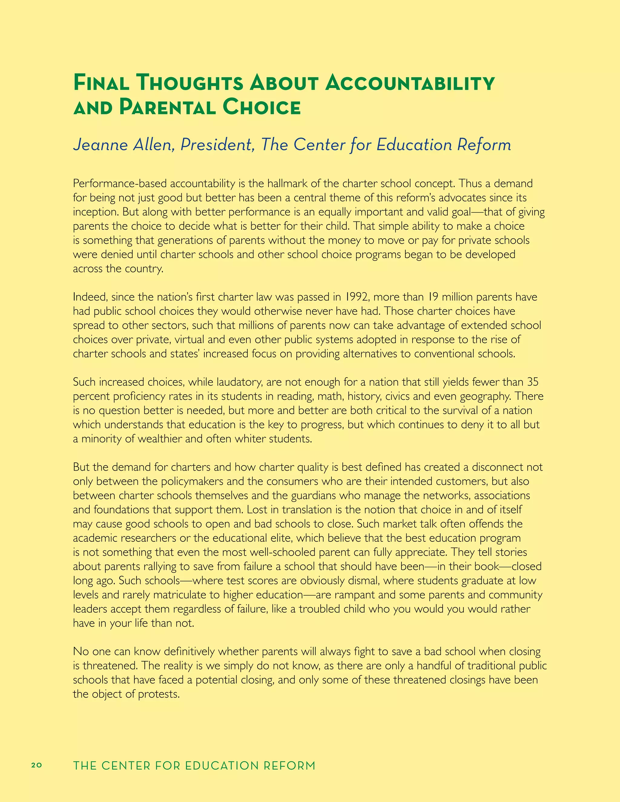 20 THE CENTER FOR EDUCATION REFORM
Final Thoughts About Accountability
and Parental Choice
Jeanne Allen, President, The Center for Education Reform
Performance-based accountability is the hallmark of the charter school concept. Thus a demand
for being not just good but better has been a central theme of this reform’s advocates since its
inception. But along with better performance is an equally important and valid goal—that of giving
parents the choice to decide what is better for their child. That simple ability to make a choice
is something that generations of parents without the money to move or pay for private schools
were denied until charter schools and other school choice programs began to be developed
across the country.
Indeed, since the nation’s ﬁrst charter law was passed in 1992, more than 19 million parents have
had public school choices they would otherwise never have had. Those charter choices have
spread to other sectors, such that millions of parents now can take advantage of extended school
choices over private, virtual and even other public systems adopted in response to the rise of
charter schools and states’ increased focus on providing alternatives to conventional schools.
Such increased choices, while laudatory, are not enough for a nation that still yields fewer than 35
percent proﬁciency rates in its students in reading, math, history, civics and even geography. There
is no question better is needed, but more and better are both critical to the survival of a nation
which understands that education is the key to progress, but which continues to deny it to all but
a minority of wealthier and often whiter students.
But the demand for charters and how charter quality is best deﬁned has created a disconnect not
only between the policymakers and the consumers who are their intended customers, but also
between charter schools themselves and the guardians who manage the networks, associations
and foundations that support them. Lost in translation is the notion that choice in and of itself
may cause good schools to open and bad schools to close. Such market talk often offends the
academic researchers or the educational elite, which believe that the best education program
is not something that even the most well-schooled parent can fully appreciate. They tell stories
about parents rallying to save from failure a school that should have been—in their book—closed
long ago. Such schools—where test scores are obviously dismal, where students graduate at low
levels and rarely matriculate to higher education—are rampant and some parents and community
leaders accept them regardless of failure, like a troubled child who you would you would rather
have in your life than not.
No one can know deﬁnitively whether parents will always ﬁght to save a bad school when closing
is threatened. The reality is we simply do not know, as there are only a handful of traditional public
schools that have faced a potential closing, and only some of these threatened closings have been
the object of protests.
 