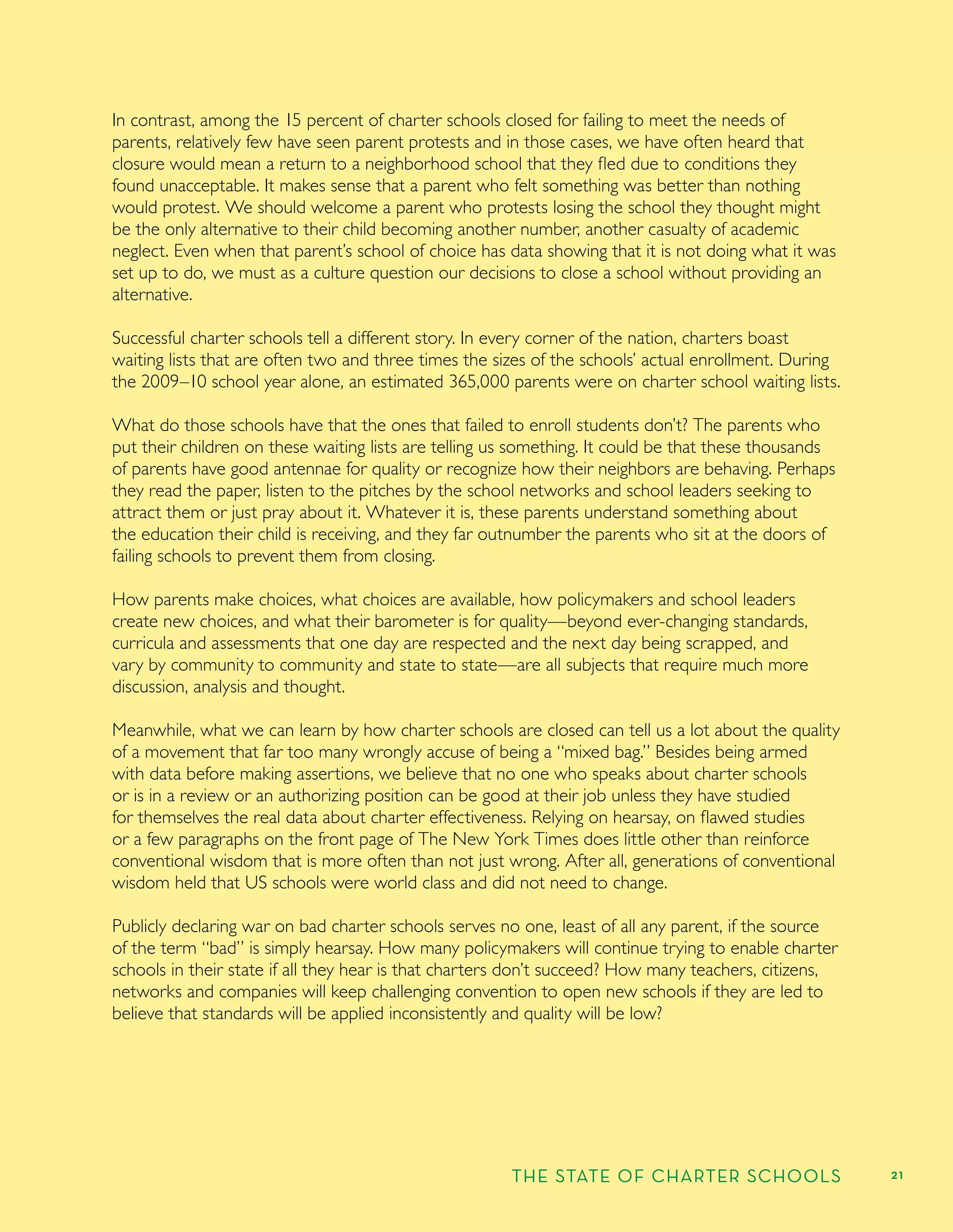 THE STATE OF CHARTER SCHOOLS 21
In contrast, among the 15 percent of charter schools closed for failing to meet the needs of
parents, relatively few have seen parent protests and in those cases, we have often heard that
closure would mean a return to a neighborhood school that they ﬂed due to conditions they
found unacceptable. It makes sense that a parent who felt something was better than nothing
would protest. We should welcome a parent who protests losing the school they thought might
be the only alternative to their child becoming another number, another casualty of academic
neglect. Even when that parent’s school of choice has data showing that it is not doing what it was
set up to do, we must as a culture question our decisions to close a school without providing an
alternative.
Successful charter schools tell a different story. In every corner of the nation, charters boast
waiting lists that are often two and three times the sizes of the schools’ actual enrollment. During
the 2009–10 school year alone, an estimated 365,000 parents were on charter school waiting lists.
What do those schools have that the ones that failed to enroll students don’t? The parents who
put their children on these waiting lists are telling us something. It could be that these thousands
of parents have good antennae for quality or recognize how their neighbors are behaving. Perhaps
they read the paper, listen to the pitches by the school networks and school leaders seeking to
attract them or just pray about it. Whatever it is, these parents understand something about
the education their child is receiving, and they far outnumber the parents who sit at the doors of
failing schools to prevent them from closing.
How parents make choices, what choices are available, how policymakers and school leaders
create new choices, and what their barometer is for quality—beyond ever-changing standards,
curricula and assessments that one day are respected and the next day being scrapped, and
vary by community to community and state to state—are all subjects that require much more
discussion, analysis and thought.
Meanwhile, what we can learn by how charter schools are closed can tell us a lot about the quality
of a movement that far too many wrongly accuse of being a “mixed bag.” Besides being armed
with data before making assertions, we believe that no one who speaks about charter schools
or is in a review or an authorizing position can be good at their job unless they have studied
for themselves the real data about charter effectiveness. Relying on hearsay, on ﬂawed studies
or a few paragraphs on the front page of The New York Times does little other than reinforce
conventional wisdom that is more often than not just wrong. After all, generations of conventional
wisdom held that US schools were world class and did not need to change.
Publicly declaring war on bad charter schools serves no one, least of all any parent, if the source
of the term “bad” is simply hearsay. How many policymakers will continue trying to enable charter
schools in their state if all they hear is that charters don’t succeed? How many teachers, citizens,
networks and companies will keep challenging convention to open new schools if they are led to
believe that standards will be applied inconsistently and quality will be low?
 