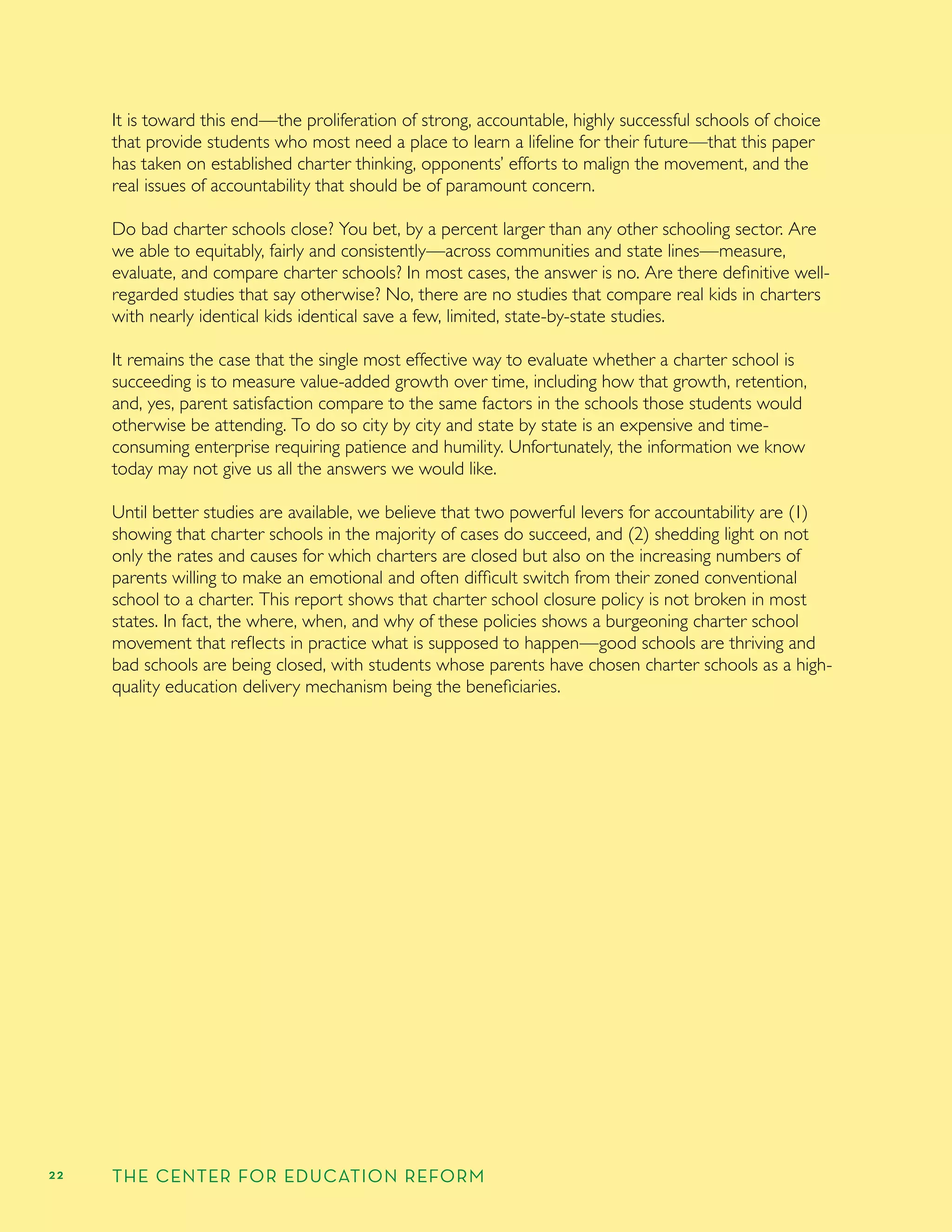 22 THE CENTER FOR EDUCATION REFORM
It is toward this end—the proliferation of strong, accountable, highly successful schools of choice
that provide students who most need a place to learn a lifeline for their future—that this paper
has taken on established charter thinking, opponents’ efforts to malign the movement, and the
real issues of accountability that should be of paramount concern.
Do bad charter schools close? You bet, by a percent larger than any other schooling sector. Are
we able to equitably, fairly and consistently—across communities and state lines—measure,
evaluate, and compare charter schools? In most cases, the answer is no. Are there deﬁnitive well-
regarded studies that say otherwise? No, there are no studies that compare real kids in charters
with nearly identical kids identical save a few, limited, state-by-state studies.
It remains the case that the single most effective way to evaluate whether a charter school is
succeeding is to measure value-added growth over time, including how that growth, retention,
and, yes, parent satisfaction compare to the same factors in the schools those students would
otherwise be attending. To do so city by city and state by state is an expensive and time-
consuming enterprise requiring patience and humility. Unfortunately, the information we know
today may not give us all the answers we would like.
Until better studies are available, we believe that two powerful levers for accountability are (1)
showing that charter schools in the majority of cases do succeed, and (2) shedding light on not
only the rates and causes for which charters are closed but also on the increasing numbers of
parents willing to make an emotional and often difﬁcult switch from their zoned conventional
school to a charter. This report shows that charter school closure policy is not broken in most
states. In fact, the where, when, and why of these policies shows a burgeoning charter school
movement that reﬂects in practice what is supposed to happen—good schools are thriving and
bad schools are being closed, with students whose parents have chosen charter schools as a high-
quality education delivery mechanism being the beneﬁciaries.
 