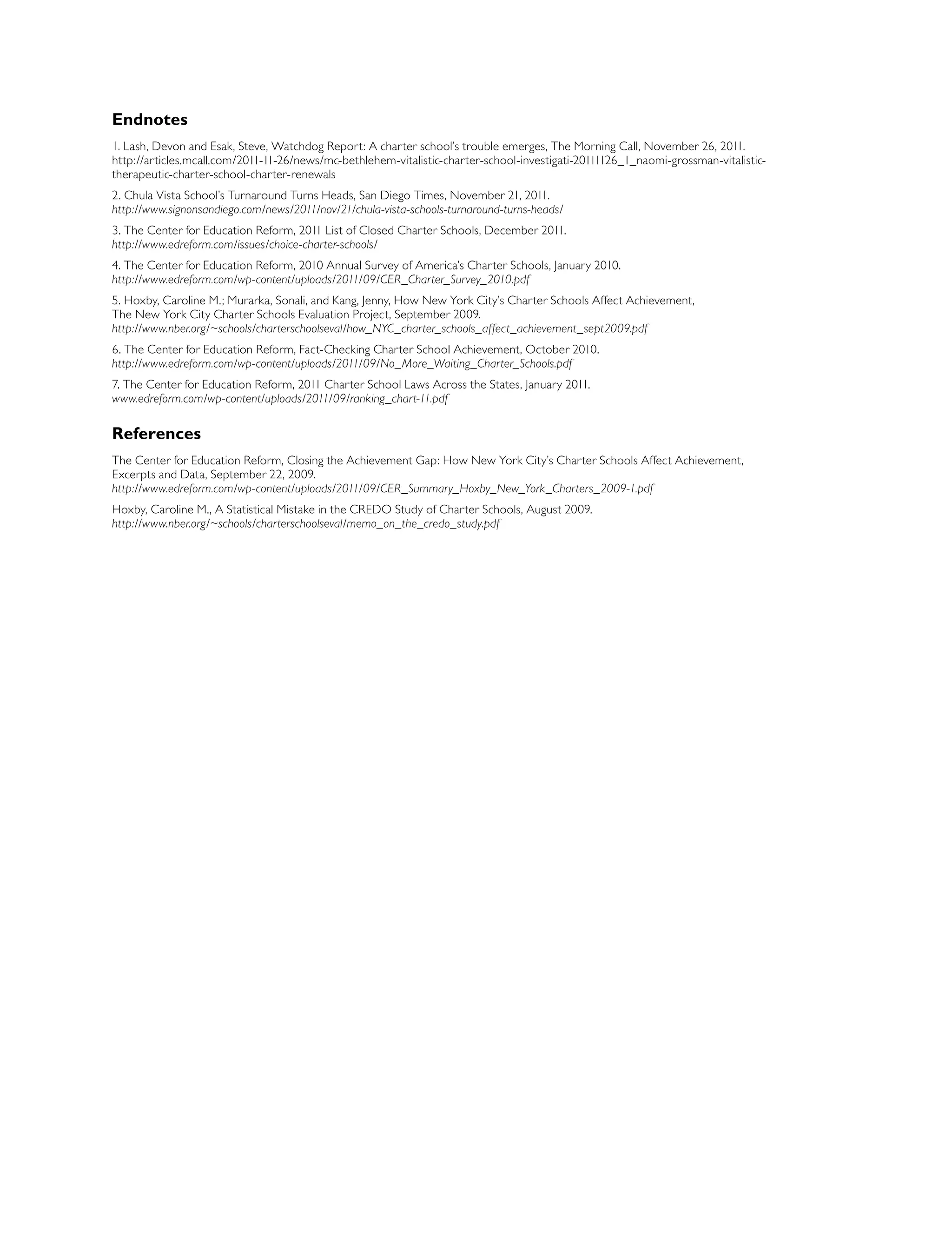 Endnotes
1. Lash, Devon and Esak, Steve, Watchdog Report: A charter school’s trouble emerges, The Morning Call, November 26, 2011.
http://articles.mcall.com/2011-11-26/news/mc-bethlehem-vitalistic-charter-school-investigati-20111126_1_naomi-grossman-vitalistic-
therapeutic-charter-school-charter-renewals
2. Chula Vista School’s Turnaround Turns Heads, San Diego Times, November 21, 2011.
http://www.signonsandiego.com/news/2011/nov/21/chula-vista-schools-turnaround-turns-heads/
3. The Center for Education Reform, 2011 List of Closed Charter Schools, December 2011.
http://www.edreform.com/issues/choice-charter-schools/
4. The Center for Education Reform, 2010 Annual Survey of America’s Charter Schools, January 2010.
http://www.edreform.com/wp-content/uploads/2011/09/CER_Charter_Survey_2010.pdf
5. Hoxby, Caroline M.; Murarka, Sonali, and Kang, Jenny, How New York City’s Charter Schools Affect Achievement,
The New York City Charter Schools Evaluation Project, September 2009.
http://www.nber.org/~schools/charterschoolseval/how_NYC_charter_schools_affect_achievement_sept2009.pdf
6. The Center for Education Reform, Fact-Checking Charter School Achievement, October 2010.
http://www.edreform.com/wp-content/uploads/2011/09/No_More_Waiting_Charter_Schools.pdf
7. The Center for Education Reform, 2011 Charter School Laws Across the States, January 2011.
www.edreform.com/wp-content/uploads/2011/09/ranking_chart-11.pdf
References
The Center for Education Reform, Closing the Achievement Gap: How New York City’s Charter Schools Affect Achievement,
Excerpts and Data, September 22, 2009.
http://www.edreform.com/wp-content/uploads/2011/09/CER_Summary_Hoxby_New_York_Charters_2009-1.pdf
Hoxby, Caroline M., A Statistical Mistake in the CREDO Study of Charter Schools, August 2009.
http://www.nber.org/~schools/charterschoolseval/memo_on_the_credo_study.pdf
 
