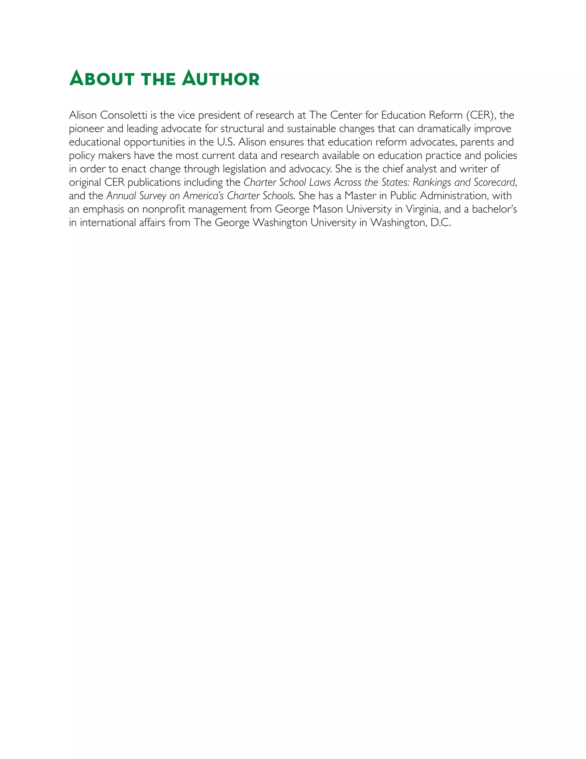 About the Author
Alison Consoletti is the vice president of research at The Center for Education Reform (CER), the
pioneer and leading advocate for structural and sustainable changes that can dramatically improve
educational opportunities in the U.S. Alison ensures that education reform advocates, parents and
policy makers have the most current data and research available on education practice and policies
in order to enact change through legislation and advocacy. She is the chief analyst and writer of
original CER publications including the Charter School Laws Across the States: Rankings and Scorecard,
and the Annual Survey on America’s Charter Schools. She has a Master in Public Administration, with
an emphasis on nonproﬁt management from George Mason University in Virginia, and a bachelor’s
in international affairs from The George Washington University in Washington, D.C.
 