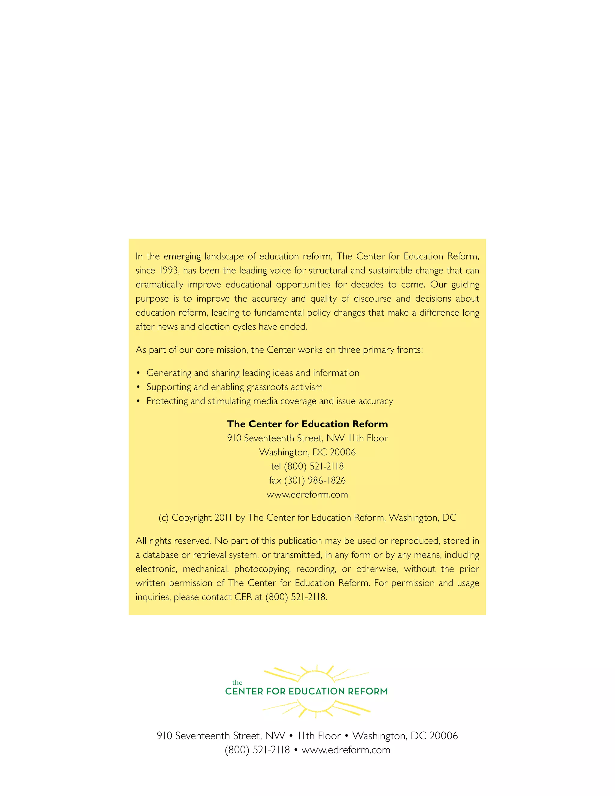 In the emerging landscape of education reform, The Center for Education Reform,
since 1993, has been the leading voice for structural and sustainable change that can
dramatically improve educational opportunities for decades to come. Our guiding
purpose is to improve the accuracy and quality of discourse and decisions about
education reform, leading to fundamental policy changes that make a difference long
after news and election cycles have ended.
As part of our core mission, the Center works on three primary fronts:
The Center for Education Reform
www.edreform.com
a database or retrieval system, or transmitted, in any form or by any means, including
electronic, mechanical, photocopying, recording, or otherwise, without the prior
 