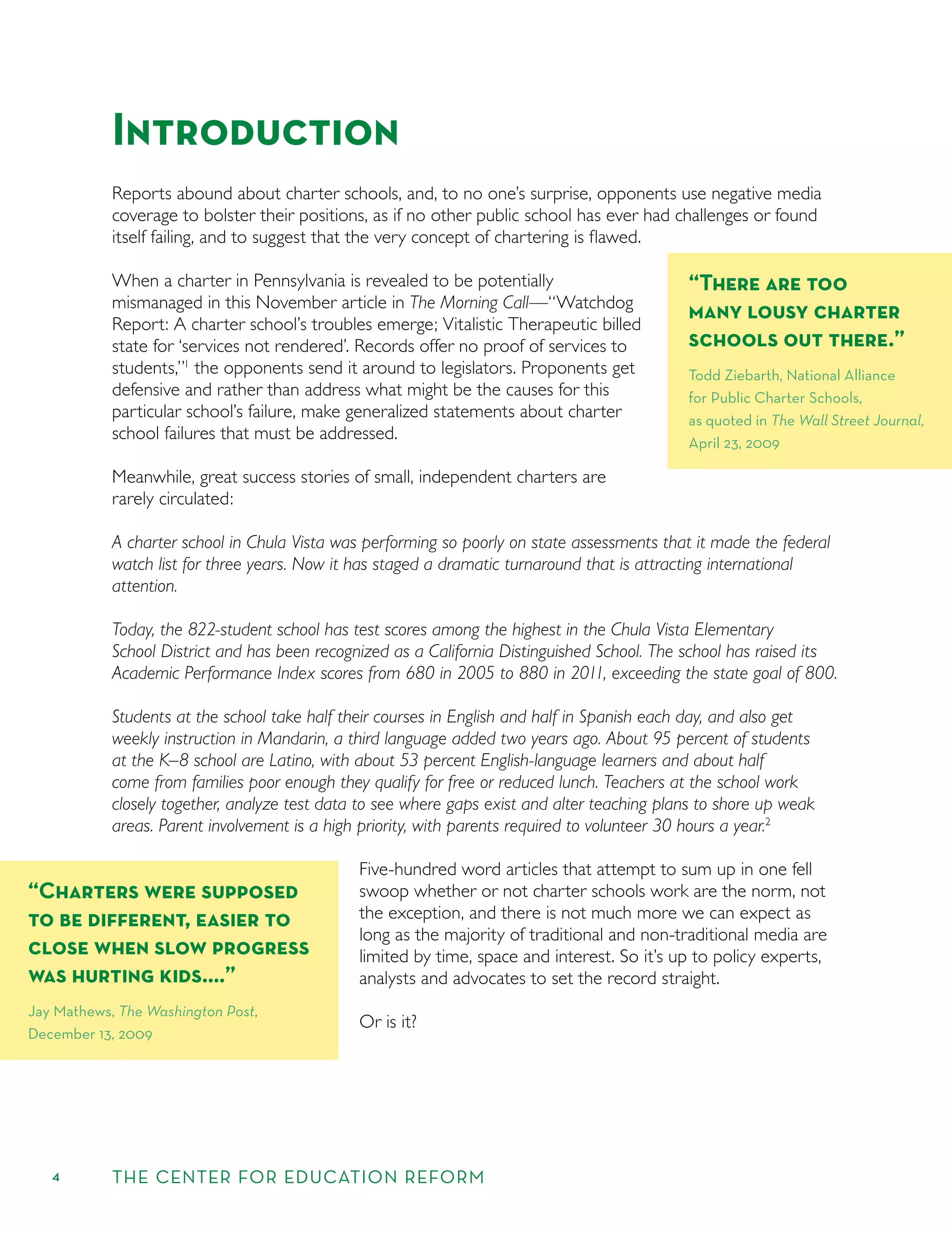 4 THE CENTER FOR EDUCATION REFORM
Introduction
Reports abound about charter schools, and, to no one’s surprise, opponents use negative media
coverage to bolster their positions, as if no other public school has ever had challenges or found
itself failing, and to suggest that the very concept of chartering is ﬂawed.
When a charter in Pennsylvania is revealed to be potentially
mismanaged in this November article in The Morning Call—“Watchdog
Report: A charter school’s troubles emerge; Vitalistic Therapeutic billed
state for ‘services not rendered’. Records offer no proof of services to
students,”1
the opponents send it around to legislators. Proponents get
defensive and rather than address what might be the causes for this
particular school’s failure, make generalized statements about charter
school failures that must be addressed.
Meanwhile, great success stories of small, independent charters are
rarely circulated:
A charter school in Chula Vista was performing so poorly on state assessments that it made the federal
watch list for three years. Now it has staged a dramatic turnaround that is attracting international
attention.
Today, the 822-student school has test scores among the highest in the Chula Vista Elementary
School District and has been recognized as a California Distinguished School. The school has raised its
Academic Performance Index scores from 680 in 2005 to 880 in 2011, exceeding the state goal of 800.
Students at the school take half their courses in English and half in Spanish each day, and also get
weekly instruction in Mandarin, a third language added two years ago. About 95 percent of students
at the K–8 school are Latino, with about 53 percent English-language learners and about half
come from families poor enough they qualify for free or reduced lunch. Teachers at the school work
closely together, analyze test data to see where gaps exist and alter teaching plans to shore up weak
areas. Parent involvement is a high priority, with parents required to volunteer 30 hours a year.2
Five-hundred word articles that attempt to sum up in one fell
swoop whether or not charter schools work are the norm, not
the exception, and there is not much more we can expect as
long as the majority of traditional and non-traditional media are
limited by time, space and interest. So it’s up to policy experts,
analysts and advocates to set the record straight.
Or is it?
“There are too
many lousy charter
schools out there.”
Todd Ziebarth, National Alliance
for Public Charter Schools,
as quoted in The Wall Street Journal,
April 23, 2009
“Charters were supposed
to be diﬀerent, easier to
close when slow progress
was hurting kids.…”
Jay Mathews, The Washington Post,
December 13, 2009
 