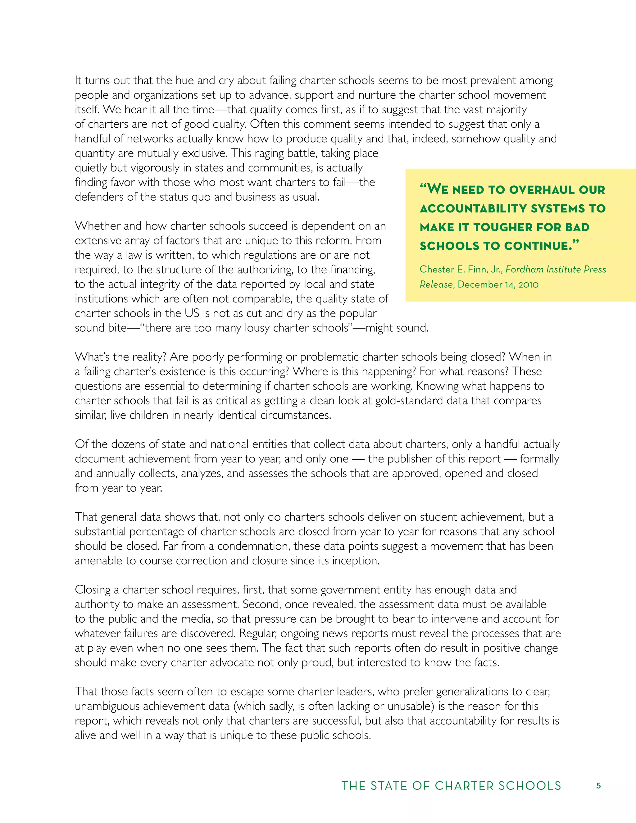 THE STATE OF CHARTER SCHOOLS 5
It turns out that the hue and cry about failing charter schools seems to be most prevalent among
people and organizations set up to advance, support and nurture the charter school movement
itself. We hear it all the time—that quality comes ﬁrst, as if to suggest that the vast majority
of charters are not of good quality. Often this comment seems intended to suggest that only a
handful of networks actually know how to produce quality and that, indeed, somehow quality and
quantity are mutually exclusive. This raging battle, taking place
quietly but vigorously in states and communities, is actually
ﬁnding favor with those who most want charters to fail—the
defenders of the status quo and business as usual.
Whether and how charter schools succeed is dependent on an
extensive array of factors that are unique to this reform. From
the way a law is written, to which regulations are or are not
required, to the structure of the authorizing, to the ﬁnancing,
to the actual integrity of the data reported by local and state
institutions which are often not comparable, the quality state of
charter schools in the US is not as cut and dry as the popular
sound bite—“there are too many lousy charter schools”—might sound.
What’s the reality? Are poorly performing or problematic charter schools being closed? When in
a failing charter’s existence is this occurring? Where is this happening? For what reasons? These
questions are essential to determining if charter schools are working. Knowing what happens to
charter schools that fail is as critical as getting a clean look at gold-standard data that compares
similar, live children in nearly identical circumstances.
Of the dozens of state and national entities that collect data about charters, only a handful actually
document achievement from year to year, and only one — the publisher of this report — formally
and annually collects, analyzes, and assesses the schools that are approved, opened and closed
from year to year.
That general data shows that, not only do charters schools deliver on student achievement, but a
substantial percentage of charter schools are closed from year to year for reasons that any school
should be closed. Far from a condemnation, these data points suggest a movement that has been
amenable to course correction and closure since its inception.
Closing a charter school requires, ﬁrst, that some government entity has enough data and
authority to make an assessment. Second, once revealed, the assessment data must be available
to the public and the media, so that pressure can be brought to bear to intervene and account for
whatever failures are discovered. Regular, ongoing news reports must reveal the processes that are
at play even when no one sees them. The fact that such reports often do result in positive change
should make every charter advocate not only proud, but interested to know the facts.
That those facts seem often to escape some charter leaders, who prefer generalizations to clear,
unambiguous achievement data (which sadly, is often lacking or unusable) is the reason for this
report, which reveals not only that charters are successful, but also that accountability for results is
alive and well in a way that is unique to these public schools.
“We need to overhaul our
accountability systems to
make it tougher for bad
schools to continue.”
Chester E. Finn, Jr., Fordham Institute Press
Release, December 14, 2010
 