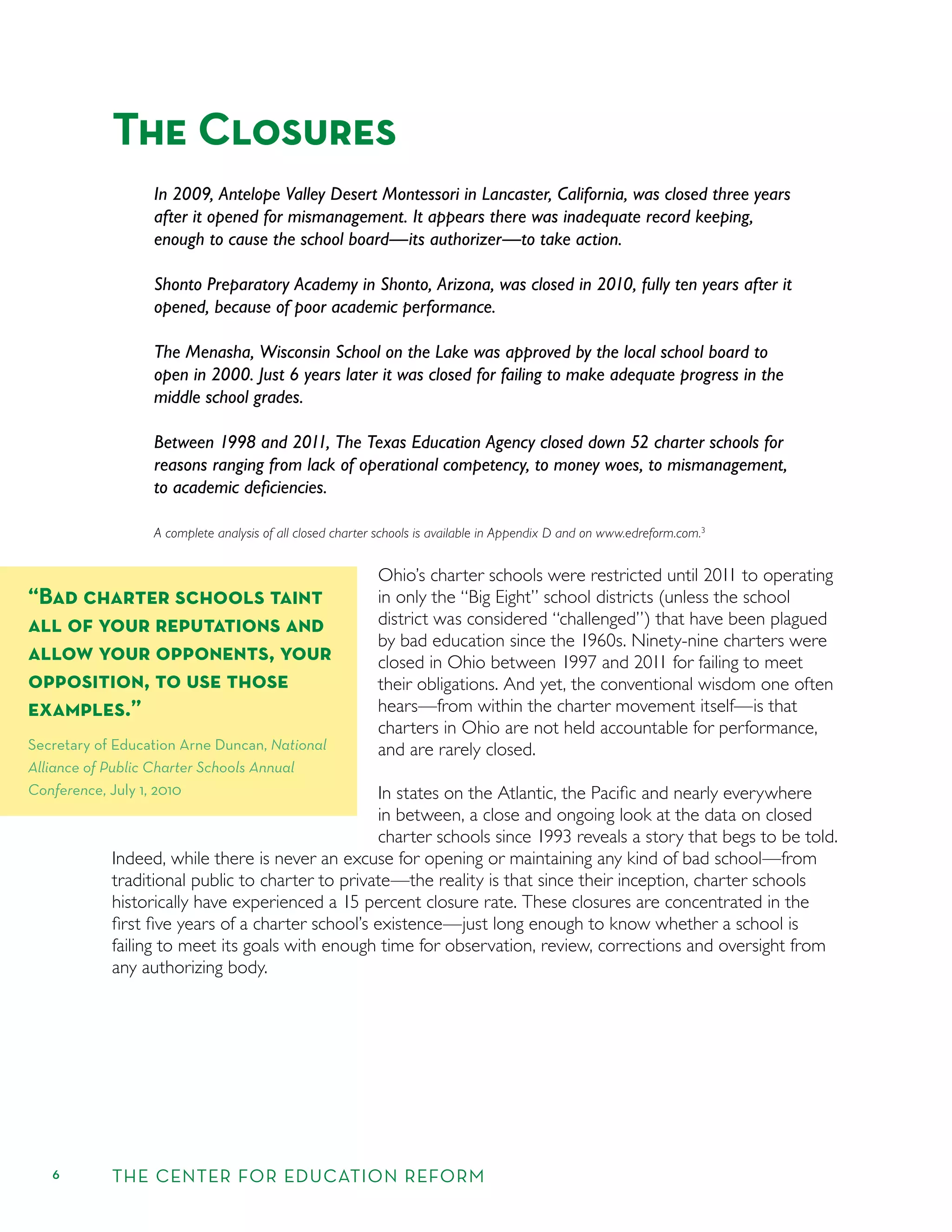 6 THE CENTER FOR EDUCATION REFORM
The Closures
In 2009, Antelope Valley Desert Montessori in Lancaster, California, was closed three years
after it opened for mismanagement. It appears there was inadequate record keeping,
enough to cause the school board—its authorizer—to take action.
Shonto Preparatory Academy in Shonto, Arizona, was closed in 2010, fully ten years after it
opened, because of poor academic performance.
The Menasha, Wisconsin School on the Lake was approved by the local school board to
open in 2000. Just 6 years later it was closed for failing to make adequate progress in the
middle school grades.
Between 1998 and 2011, The Texas Education Agency closed down 52 charter schools for
reasons ranging from lack of operational competency, to money woes, to mismanagement,
to academic deﬁciencies.
A complete analysis of all closed charter schools is available in Appendix D and on www.edreform.com.3
Ohio’s charter schools were restricted until 2011 to operating
in only the “Big Eight” school districts (unless the school
district was considered “challenged”) that have been plagued
by bad education since the 1960s. Ninety-nine charters were
closed in Ohio between 1997 and 2011 for failing to meet
their obligations. And yet, the conventional wisdom one often
hears—from within the charter movement itself—is that
charters in Ohio are not held accountable for performance,
and are rarely closed.
In states on the Atlantic, the Paciﬁc and nearly everywhere
in between, a close and ongoing look at the data on closed
charter schools since 1993 reveals a story that begs to be told.
Indeed, while there is never an excuse for opening or maintaining any kind of bad school—from
traditional public to charter to private—the reality is that since their inception, charter schools
historically have experienced a 15 percent closure rate. These closures are concentrated in the
ﬁrst ﬁve years of a charter school’s existence—just long enough to know whether a school is
failing to meet its goals with enough time for observation, review, corrections and oversight from
any authorizing body.
“Bad charter schools taint
all of your reputations and
allow your opponents, your
opposition, to use those
examples.”
Secretary of Education Arne Duncan, National
Alliance of Public Charter Schools Annual
Conference, July 1, 2010
 