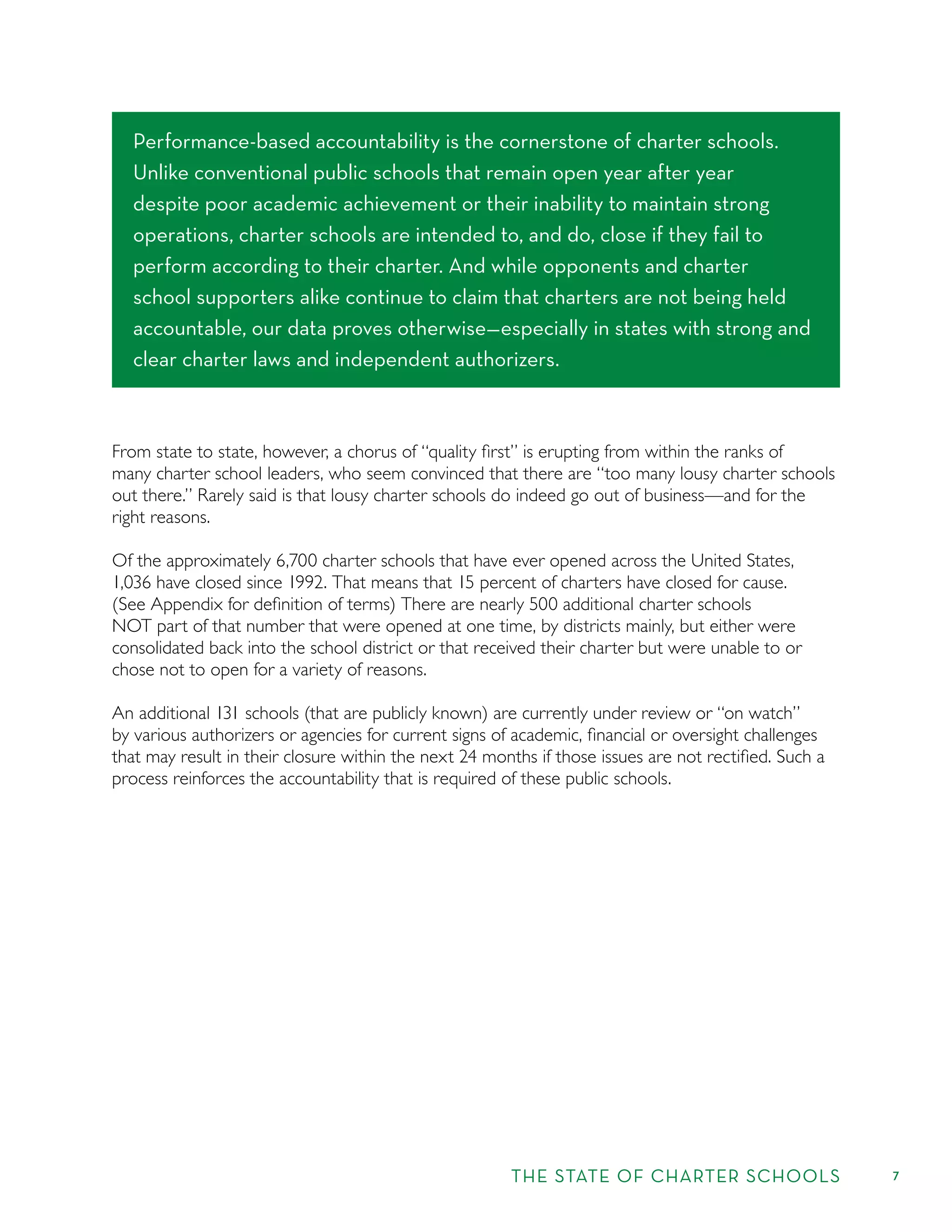 THE STATE OF CHARTER SCHOOLS 7
From state to state, however, a chorus of “quality ﬁrst” is erupting from within the ranks of
many charter school leaders, who seem convinced that there are “too many lousy charter schools
out there.” Rarely said is that lousy charter schools do indeed go out of business—and for the
right reasons.
Of the approximately 6,700 charter schools that have ever opened across the United States,
1,036 have closed since 1992. That means that 15 percent of charters have closed for cause.
(See Appendix for deﬁnition of terms) There are nearly 500 additional charter schools
NOT part of that number that were opened at one time, by districts mainly, but either were
consolidated back into the school district or that received their charter but were unable to or
chose not to open for a variety of reasons.
An additional 131 schools (that are publicly known) are currently under review or “on watch”
by various authorizers or agencies for current signs of academic, ﬁnancial or oversight challenges
that may result in their closure within the next 24 months if those issues are not rectiﬁed. Such a
process reinforces the accountability that is required of these public schools.
Performance-based accountability is the cornerstone of charter schools.
Unlike conventional public schools that remain open year after year
despite poor academic achievement or their inability to maintain strong
operations, charter schools are intended to, and do, close if they fail to
perform according to their charter. And while opponents and charter
school supporters alike continue to claim that charters are not being held
accountable, our data proves otherwise—especially in states with strong and
clear charter laws and independent authorizers.
 