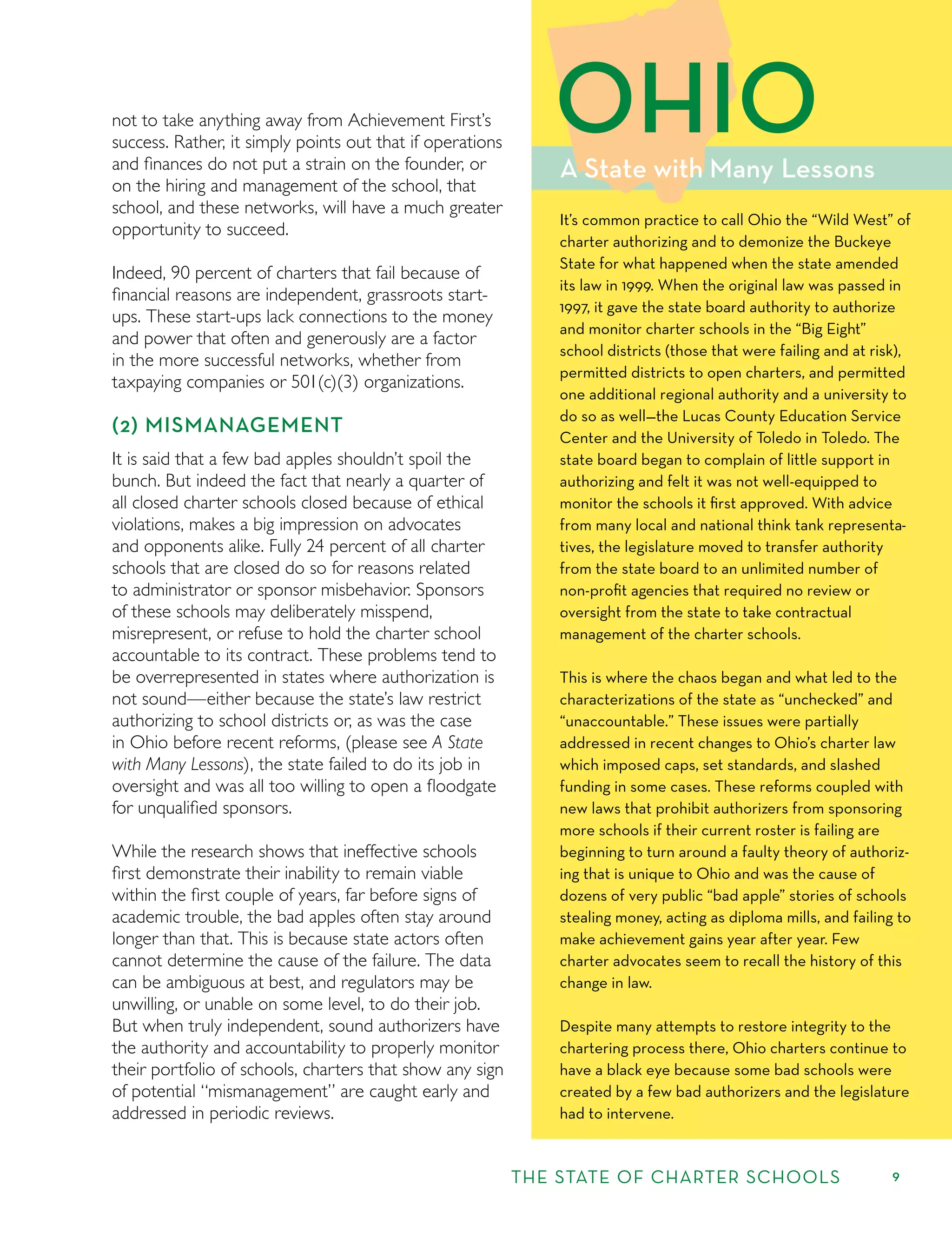 9
not to take anything away from Achievement First’s
success. Rather, it simply points out that if operations
and ﬁnances do not put a strain on the founder, or
on the hiring and management of the school, that
school, and these networks, will have a much greater
opportunity to succeed.
Indeed, 90 percent of charters that fail because of
ﬁnancial reasons are independent, grassroots start-
ups. These start-ups lack connections to the money
and power that often and generously are a factor
in the more successful networks, whether from
taxpaying companies or 501(c)(3) organizations.
(2) MISMANAGEMENT
It is said that a few bad apples shouldn’t spoil the
bunch. But indeed the fact that nearly a quarter of
all closed charter schools closed because of ethical
violations, makes a big impression on advocates
and opponents alike. Fully 24 percent of all charter
schools that are closed do so for reasons related
to administrator or sponsor misbehavior. Sponsors
of these schools may deliberately misspend,
misrepresent, or refuse to hold the charter school
accountable to its contract. These problems tend to
be overrepresented in states where authorization is
not sound—either because the state’s law restrict
authorizing to school districts or, as was the case
in Ohio before recent reforms, (please see A State
with Many Lessons), the state failed to do its job in
oversight and was all too willing to open a ﬂoodgate
for unqualiﬁed sponsors.
While the research shows that ineffective schools
ﬁrst demonstrate their inability to remain viable
within the ﬁrst couple of years, far before signs of
academic trouble, the bad apples often stay around
longer than that. This is because state actors often
cannot determine the cause of the failure. The data
can be ambiguous at best, and regulators may be
unwilling, or unable on some level, to do their job.
But when truly independent, sound authorizers have
the authority and accountability to properly monitor
their portfolio of schools, charters that show any sign
of potential “mismanagement” are caught early and
addressed in periodic reviews.
A State with Many Lessons
OHIO
It’s common practice to call Ohio the “Wild West” of
charter authorizing and to demonize the Buckeye
State for what happened when the state amended
its law in 1999. When the original law was passed in
1997, it gave the state board authority to authorize
and monitor charter schools in the “Big Eight”
school districts (those that were failing and at risk),
permitted districts to open charters, and permitted
one additional regional authority and a university to
do so as well—the Lucas County Education Service
Center and the University of Toledo in Toledo. The
state board began to complain of little support in
authorizing and felt it was not well-equipped to
monitor the schools it ﬁrst approved. With advice
from many local and national think tank representa-
tives, the legislature moved to transfer authority
from the state board to an unlimited number of
non-proﬁt agencies that required no review or
oversight from the state to take contractual
management of the charter schools.
This is where the chaos began and what led to the
characterizations of the state as “unchecked” and
“unaccountable.” These issues were partially
addressed in recent changes to Ohio’s charter law
which imposed caps, set standards, and slashed
funding in some cases. These reforms coupled with
new laws that prohibit authorizers from sponsoring
more schools if their current roster is failing are
beginning to turn around a faulty theory of authoriz-
ing that is unique to Ohio and was the cause of
dozens of very public “bad apple” stories of schools
stealing money, acting as diploma mills, and failing to
make achievement gains year after year. Few
charter advocates seem to recall the history of this
change in law.
Despite many attempts to restore integrity to the
chartering process there, Ohio charters continue to
have a black eye because some bad schools were
created by a few bad authorizers and the legislature
had to intervene.
THE STATE OF CHARTER SCHOOLS
 