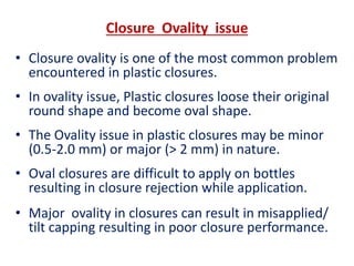 Closure Ovality issue
• Closure ovality is one of the most common problem
encountered in plastic closures.
• In ovality issue, Plastic closures loose their original
round shape and become oval shape.
• The Ovality issue in plastic closures may be minor
(0.5-2.0 mm) or major (> 2 mm) in nature.
• Oval closures are difficult to apply on bottles
resulting in closure rejection while application.
• Major ovality in closures can result in misapplied/
tilt capping resulting in poor closure performance.
 