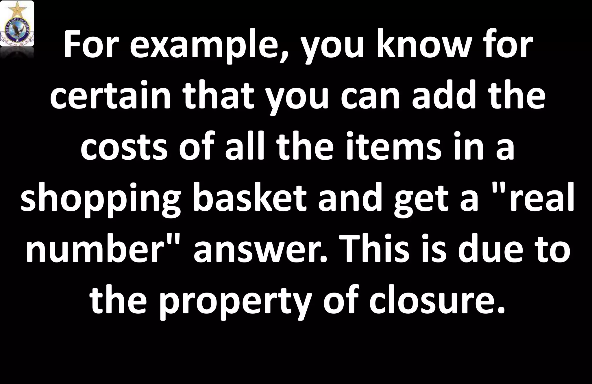For example, you know for
certain that you can add the
costs of all the items in a
shopping basket and get a "real
number" answer. This is due to
the property of closure.